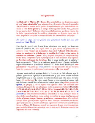 - 64 -
Esta generación
En Mateo 24 (y Marcos 13 y Lucas 21), Jesús habló a sus discípulos acerca
de una "gran tribulación" que sobrevendría a Jerusalén. Durante los pasados
100 años más o menos, se ha puesto de moda enseñar que Jesús hablaba del
fin de la "era de la iglesia" y el tiempo de la segunda venida. Pero, ¿era esto
lo que quería decir? Debemos observar cuidadosamente que Jesús mismo dio
la fecha (aproximada) de la venidera tribulación, no dejando lugar para la
duda después de cualquier examen cuidadoso del texto bíblico. Jesús dijo:
De cierto os digo, que no pasará esta generación hasta que todo esto
acontezca (Mat. 24:34).
Esto significa que el todo de que Jesús hablaba en este pasaje, por lo menos
hasta el versículo 34, tuvo lugar antes de que pasara la generación que
entonces vivía. "Espere un momento", dice usted. "¿Todo? El testimonio a
todas las naciones, la tribulación, la venida de Cristo en las nubes, la
caída de las estrellas ... ¿todo?" Sí - y de paso, este punto es una prueba muy
buena de su compromiso con el principio con el cual iniciamos este capítulo:
la Escritura interpreta la Escritura, dije; y usted asintió con la cabeza y
bostezó, pensando: "Claro, yo sé todo eso. Vaya al grano. ¿Dónde encajan las
explosiones atómicas y las abejas asesinas?" El Señor Jesús declaró que "esta
generación" - la gente que vivía entonces - no pasaría antes de que tuvieran
lugar las cosas que él profetizaba. La pregunta es: ¿Le cree usted?
Algunos han tratado de soslayar la fuerza de este texto diciendo que aquí la
palabra generación significa en realidad raza, y que Jesús estaba diciendo
simplemente que la raza judía no moriría sino hasta que estas cosas tuvieran
lugar. ¿Es verdad eso? Le reto a usted: Saque su concordancia y busque cada
uno de los textos del Nuevo Testamento en que aparece la palabra generación
(genea, en griego) y vea si alguna vez significa "raza" en cualquier otro
contexto. He aquí todas las referencias en los evangelios: Mateo 1:17; 11:16;
12:39, 41, 42, 45; 16:4; 17:17; 23:36; 24:34; Marcos 8:12; 38; 9:19; 13:30;
Lucas 1:48, 50; 7:31; 9:41; 1:29, 30, 31, 32, 50, 51; 16:8; 17:25; 21:32. Ni
una sola de estas referencias habla de totalidad de la raza judía por miles de
años; todas usan la palabra en su sentido normal de la suma total de los que
vivían al mismo tiempo. Siempre se refiere a contemporáneos. (En realidad,
los que dicen que la palabra significa "raza" tienden a reconocer este hecho,
¡pero explican que la palabra cambia de significado súbitamente cuando Jesús
la usa en Mateo 24! Podemos sonreír en presencia de este error transparente,
pero también debemos recordar que esto es muy serio. Estamos tratando con
la palabra del Dios viviente).
 