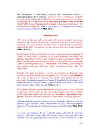 - 65 -
Por consiguiente, la conclusión - antes de que comencemos siquiera a
investigar el pasaje en su totalidad - es que los sucesos profetizados en Mateo
24 tuvieron lugar dentro de la vida de la generación que entonces vivía. Fue a
esta generación a la que Jesús llamó "malvada y perversa" (Mat. 12:39, 45;
16:4; 17:17); fue esta "generación Terminal" la que crucificó al Señor; y fue
esta generación, dijo Jesús, sobre la cual vendría el castigo por toda la sangre
justa derramada en la tierra" (Mat. 23:35).
Todas estas cosas
"De cierto os digo que todo esto vendrá sobre esta generación. ¡Jerusalén,
Jerusalén, que matas a los profetas, y apedreas a los que te son enviados!
¡Cuántas veces quise juntar a tus hijos, como la gallina junta sus polluelos
debajo de las alas, y no quisiste! He aquí vuestra casa os es dejada desierta"
(Mat. 23:36-38).
La afirmación de Jesús en Mateo 23 prepara el escenario para su enseñanza de
Mateo 24. Jesús habló claramente de un juicio inminente sobre Israel por
rechazar la palabra de Dios, y por la apostasía final de rechazar al Hijo de
Dios. Los discípulos quedaron tan alterados por esta profecía de condenación
sobre la presente generación y la "desolación" de la "casa" judía (el templo)
que, cuando estuvieron solos con Jesús, no pudieron evitar pedir una
explicación.
Cuando Jesús salió del templo y se iba, se acercaron sus discípulos para
mostrarle los edificios del templo. Respondiendo él, les dijo: ¿Veis todo esto?
De cierto os digo que no quedará aquí piedra sobre piedra que no sea
derribada. Y estando él sentado en el monte de los Olivos, los discípulos se le
acercaron aparte, diciendo: Dinos, ¿cuándo serán estas cosas, y qué señal
habrá de tu venida y del fin del siglo? (Mat. 24:1-3).
Nuevamente, debemos tomar nota cuidadosa de que Jesús no estaba hablando
de algo que ocurriría miles de años más tarde, a algún templo futuro. Estaba
profetizando sobre "todo esto", diciendo que "no quedará aquí piedra sobre
piedra". Esto se ve aun más claramente si consultamos los pasajes paralelos:
Saliendo Jesús del templo, le dijo uno de sus discípulos: Maestro, mira qué
piedras, y qué edificios. Jesús, respondiendo, le dijo: ¿Ves estos grandes
edificios? No quedará piedra sobre piedra, que no sea derribada (Mar. 13:1-
2).
Y a unos que hablaban de que el templo estaba adornado de hermosas
piedras y ofrendas votivas, dijo: En cuanto a estas cosas que veis, días
vendrán en que no quedará piedra sobre piedra, que no sea destruida (Luc.
 