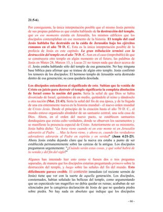 - 66 -
21:5-6).
Por consiguiente, la única interpretación posible que el mismo Jesús permite
de sus propias palabras es que estaba hablando de la destrucción del templo,
que en ese momento existía en Jerusalén, los mismos edificios que los
discípulos contemplaban en ese momento de la historia. El templo del cual
Jesús hablaba fue destruido en la caída de Jerusalén bajo los ejércitos
romanos en el año 70 D. C. Esta es la única interpretación posible de la
profecía de Jesús en este capítulo. La gran tribulación terminó con la
destrucción del templo en el año 70 D. C. Aun en el caso (improbable) de que
se construyera otro templo en algún momento en el futuro, las palabras de
Jesús en Mateo 24, Marcos 13, y Lucas 21 no tienen nada que decir acerca de
él. Jesús estaba hablando sólo del templo de esa generación. No hay ninguna
base bíblica para afirmar que se tratase de algún otro templo. Jesús confirmó
los temores de los discípulos: El hermoso templo de Jerusalén sería destruido
dentro de esa generación; su casa quedaría desolada.
Los discípulos entendieron el significado de esto. Sabían que la venida de
Cristo en juicio para destruir el templo significaría la completa disolución
de Israel como la nación del pacto. Sería la señal de que Dios se había
divorciado de Israel, quitándose de en medio, quitándole el reino y dándoselo
a otra nación (Mat. 21:43). Sería la señal del fin de esa época, y de la llegada
de una era enteramente nueva en la historia mundial - el nuevo orden mundial
de Cristo Jesús. Desde el principio de la creación hasta el año 70 D. C., el
mundo estuvo organizado alrededor de un santuario central, una sola casa de
Dios. Ahora, en el orden del nuevo pacto, se establecen santuarios
dondequiera que exista culto verdadero, donde se observen los sacramentos y
se manifieste la presencia especial de Cristo. Anteriormente en su ministerio,
Jesús había dicho: "La hora viene cuando ni en este monte ni en Jerusalén
adoraréis al Padre. ... Mas la hora viene, y ahora es, cuando los verdaderos
adoradores adorarán al Padre en espíritu y en verdad" (Juan 4:21-23).
Ahora Jesús estaba dejando claro que la nueva era estaba a punto de ser
establecida permanentemente sobre las cenizas de la antigua. Los discípulos
preguntaron urgentemente: "¿Cuándo serán estas cosas, y qué señal habrá de
tu venida y del fin del siglo?"
Algunos han intentado leer esto como si fuesen dos o tres preguntas
separadas, de manera que los discípulos estarían preguntando primero sobre la
destrucción del templo, y luego sobre las señales del fin del mundo. Esto
difícilmente parece creíble. El contexto inmediato (el reciente sermón de
Jesús) tiene que ver con la suerte de aquella generación. Los discípulos,
consternados, habían señalado las bellezas del templo, como argumentando
que un espectáculo tan magnífico no debía quedar en ruinas; acababan de ser
silenciados por la categórica declaración de Jesús de que no quedaría piedra
sobre piedra. No hay nada en absoluto que indique que los discípulos
 