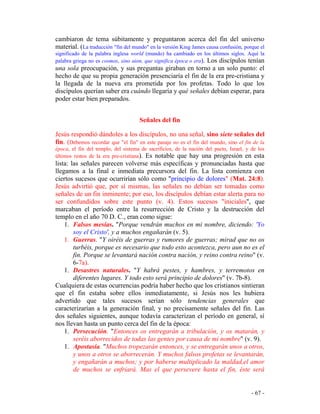 - 67 -
cambiaron de tema súbitamente y preguntaron acerca del fin del universo
material. (La traducción "fin del mundo" en la versión King James causa confusión, porque el
significado de la palabra inglesa world (mundo) ha cambiado en los últimos siglos. Aquí la
palabra griega no es cosmos, sino aion, que significa época o era). Los discípulos tenían
una sola preocupación, y sus preguntas giraban en torno a un solo punto: el
hecho de que su propia generación presenciaría el fin de la era pre-cristiana y
la llegada de la nueva era prometida por los profetas. Todo lo que los
discípulos querían saber era cuándo llegaría y qué señales debían esperar, para
poder estar bien preparados.
Señales del fin
Jesús respondió dándoles a los discípulos, no una señal, sino siete señales del
fin. (Debemos recordar que "el fin" en este pasaje no es el fin del mundo, sino el fin de la
época, el fin del templo, del sistema de sacrificios, de la nación del pacto, Israel, y de los
últimos restos de la era pre-cristiana). Es notable que hay una progresión en esta
lista: las señales parecen volverse más específicas y pronunciadas hasta que
llegamos a la final e inmediata precursora del fin. La lista comienza con
ciertos sucesos que ocurrirían sólo como "principio de dolores" (Mat. 24:8).
Jesús advirtió que, por sí mismas, las señales no debían ser tomadas como
señales de un fin inminente; por eso, los discípulos debían estar alerta para no
ser confundidos sobre este punto (v. 4). Estos sucesos "iniciales", que
marcaban el período entre la resurrección de Cristo y la destrucción del
templo en el año 70 D. C., eran como sigue:
1. Falsos mesías. "Porque vendrán muchos en mi nombre, diciendo: 'Yo
soy el Cristo', y a muchos engañarán (v. 5).
1. Guerras. "Y oiréis de guerras y rumores de guerras; mirad que no os
turbéis, porque es necesario que todo esto acontezca, pero aun no es el
fin. Porque se levantará nación contra nación, y reino contra reino" (v.
6-7a).
1. Desastres naturales. "Y habrá pestes, y hambres, y terremotos en
diferentes lugares. Y todo esto será principio de dolores" (v. 7b-8).
Cualquiera de estas ocurrencias podría haber hecho que los cristianos sintieran
que el fin estaba sobre ellos inmediatamente, si Jesús nos les hubiera
advertido que tales sucesos serían sólo tendencias generales que
caracterizarían a la generación final, y no precisamente señales del fin. Las
dos señales siguientes, aunque todavía caracterizan el período en general, sí
nos llevan hasta un punto cerca del fin de la época:
1. Persecución. "Entonces os entregarán a tribulación, y os matarán, y
seréis aborrecidos de todas las gentes por causa de mi nombre" (v. 9).
1. Apostasía. "Muchos tropezarán entonces, y se entregarán unos a otros,
y unos a otros se aborrecerán. Y muchos falsos profetas se levantarán,
y engañarán a muchos; y por haberse multiplicado la maldad,el amor
de muchos se enfriará. Mas el que persevere hasta el fin, éste será
 