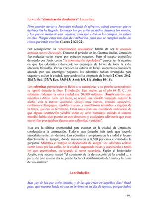 - 69 -
En vez de "abominación desoladora", Lucas dice:
Pero cuando viereis a Jerusalén rodeada de ejércitos, sabed entonces que su
destrucción ha llegado. Entonces los que estén en Judea, huyan a los montes;
y los que en medio de ella, váyanse; y los que estén en los campos, no entren
en ella. Porque estos son días de retribución, para que se cumplan todas las
cosas que están escritas (Lucas 21:20-22).
Por consiguiente, la "abominación desoladora" habría de ser la invasión
armada contra Jerusalén. Durante el período de las Guerras Judías, Jerusalén
fue rodeada varias veces por ejércitos paganos. Pero el suceso específico
denotado por Jesús como "la abominación desoladora" parece ser la ocasión
en que los edomitas (idumeos), los enemigos de Israel de toda la vida,
atacaron Jerusalén. Varias veces en la historia de Israel, mientras la ciudad era
atacada por sus enemigos paganos, los edomitas habían irrumpido para
saquear y asolar la ciudad, agravando así la desgracia de Israel (2 Crón. 20:2;
28:17; Sal. 137:7; Eze. 35:5-15; Amós 1:9, 11; Abdías 10-16).
Los edomitas permanecieron fieles a su naturaleza, y su patrón característico
se repitió durante la Gran Tribulación: Una noche, en el año 68 D. C., los
edomitas rodearon la santa ciudad con 20,000 soldados. Josefo escribe que,
mientras estaban fuera del muro, se desató una terrible tormenta durante la
noche, con la mayor violencia, vientos muy fuertes, grandes aguaceros,
continuos relámpagos, terribles truenos, y asombrosos retumbos y rugidos de
la tierra, que era un terremoto. Estas cosas eran una manifiesta indicación de
que alguna destrucción vendría sobre los seres humanos, cuando el sistema
mundial había sido puesto en este desorden; y cualquiera adivinaría que estas
maravillas presagiaban alguna gran calamidad venidera".
Esta era la última oportunidad para escapar de la ciudad de Jerusalén,
condenada a la destrucción. Todo el que deseaba huir tenía que hacerlo
inmediatamente, sin demora. Los edomitas irrumpieron en la ciudad y fueron
directamente al templo, donde masacraron a 8,500 personas cortándoles la
garganta. Mientras el templo se desbordaba de sangre, los edomitas corrían
como locos por las calles de la ciudad, saqueando casas y asesinando a todos
los que encontraban, incluyendo al sumo sacerdote. Según el historiador
Josefo, este suceso marcó "el comienzo de la destrucción de la ciudad ... a
partir de este mismo día se puede fechar el derribamiento del muro y la ruina
de sus asuntos".
La tribulación
Mas ¡ay de las que estén encinta, y de las que críen en aquellos días! Orad,
pues, que vuestra huida no sea en invierno ni en día de reposo; porque habrá
 