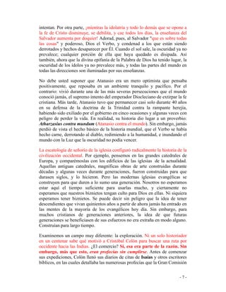 - 7 -
intentan. Por otra parte, ¡mientras la idolatría y todo lo demás que se opone a
la fe de Cristo disminuye, se debilita, y cae todos los días, la enseñanza del
Salvador aumenta por doquier! Adorad, pues, al Salvador "que es sobre todas
las cosas" y poderoso, Dios el Verbo, y condenad a los que están siendo
derrotados y hechos desaparecer por Él. Cuando el sol sale, la oscuridad ya no
prevalece; cualquier porción de ella que haya quedado es disipada. Así
también, ahora que la divina epifanía de la Palabra de Dios ha tenido lugar, la
oscuridad de los ídolos ya no prevalece más, y todas las partes del mundo en
todas las direcciones son iluminadas por sus enseñanzas.
No debe usted suponer que Atanasio era un mero optimista que pensaba
positivamente, que reposaba en un ambiente tranquilo y pacífico. Por el
contrario: vivió durante una de las más severas persecuciones que el mundo
conoció jamás, el supremo intento del emperador Diocleciano de extirpar la fe
cristiana. Más tarde, Atanasio tuvo que permanecer casi solo durante 40 años
en su defensa de la doctrina de la Trinidad contra la rampante herejía,
habiendo sido exiliado por el gobierno en cinco ocasiones y algunas veces con
peligro de perder la vida. En realidad, su historia dio lugar a un proverbio:
Atharzasius contra mundum (Atanasio contra el mundo). Sin embargo, jamás
perdió de vista el hecho básico de la historia mundial, que el Verbo se había
hecho carne, derrotando al diablo, redimiendo a la humanidad, e inundando el
mundo con la Luz que la oscuridad no podía vencer.
La escatología de señorío de la iglesia configuró radicalmente la historia de la
civilización occidental. Por ejemplo, pensemos en las grandes catedrales de
Europa, y comparémoslas con los edificios de las iglesias de la actualidad.
Aquellas antiguas catedrales, magníficas obras de arte construidas durante
décadas y algunas veces durante generaciones, fueron construidas para que
durasen siglos, y lo hicieron. Pero las modernas iglesias evangélicas se
construyen para que duren a lo sumo una generación. Nosotros no esperamos
estar aquí el tiempo suficiente para usarlas mucho, y ciertamente no
esperamos que nuestros biznietos tengan culto para Dios en ellas. Ni siquiera
esperamos tener biznietos. Se puede decir sin peligro que la idea de tener
descendientes que vivan quinientos años a partir de ahora jamás ha entrado en
las mentes de la mayoría de los evangélicos hoy día. Sin embargo, para
muchos cristianos de generaciones anteriores, la idea de que futuras
generaciones se beneficiasen de sus esfuerzos no era extraña en modo alguno.
Construían para largo tiempo.
Examinemos un campo muy diferente: la exploración. Ni un solo historiador
en un centenar sabe qué motivó a Cristóbal Colón para buscar una ruta por
occidente hacia las Indias. ¿El comercio? Sí, esa era parte de la razón. Sin
embargo, más que esto, eran profecías sin cumplirse. Antes de comenzar
sus expediciones, Colón llenó sus diarios de citas de Isaías y otros escritores
bíblicos, en las cuales detallaba las numerosas profecías que la Gran Comisión
 