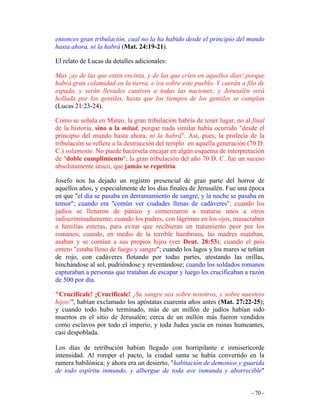 - 70 -
entonces gran tribulación, cual no la ha habido desde el principio del mundo
hasta ahora, ni la habrá (Mat. 24:19-21).
El relato de Lucas da detalles adicionales:
Mas ¡ay de las que estén encinta, y de las que críen en aquellos días! porque
habrá gran calamidad en la tierra, e ira sobre este pueblo. Y caerán a filo de
espada, y serán llevados cautivos a todas las naciones; y Jerusalén será
hollada por los gentiles, hasta que los tiempos de los gentiles se cumplan
(Lucas 21:23-24).
Como se señala en Mateo, la gran tribulación habría de tener lugar, no al final
de la historia, sino a la mitad, porque nada similar había ocurrido "desde el
principio del mundo hasta ahora, ni la habrá". Así, pues, la profecía de la
tribulación se refiere a la destrucción del templo en aquella generación (70 D.
C.) solamente. No puede hacérsela encajar en algún esquema de interpretación
de "doble cumplimiento"; la gran tribulación del año 70 D. C. fue un suceso
absolutamente único, que jamás se repetiría.
Josefo nos ha dejado un registro presencial de gran parte del horror de
aquellos años, y especialmente de los días finales de Jerusalén. Fue una época
en que "el día se pasaba en derramamiento de sangre, y la noche se pasaba en
temor"; cuando era "común ver ciudades llenas de cadáveres"; cuando los
judíos se llenaron de pánico y comenzaron a matarse unos a otros
indiscriminadamente; cuando los padres, con lágrimas en los ojos, masacraban
a familias enteras, para evitar que recibieran un tratamiento peor por los
romanos; cuando, en medio de la terrible hambruna, las madres mataban,
asaban y se comían a sus propios hijos (ver Deut. 28:53); cuando el país
entero "estaba lleno de fuego y sangre"; cuando los lagos y los mares se teñían
de rojo, con cadáveres flotando por todas partes, atestando las orillas,
hinchándose al sol, pudriéndose y reventándose; cuando los soldados romanos
capturaban a personas que trataban de escapar y luego les crucificaban a razón
de 500 por día.
"Crucifícale! ¡Crucifícale! ¡Su sangre sea sobre nosotros, y sobre nuestros
hijos!", habían exclamado los apóstatas cuarenta años antes (Mat. 27:22-25);
y cuando todo hubo terminado, más de un millón de judíos habían sido
muertos en el sitio de Jerusalén; cerca de un millón más fueron vendidos
como esclavos por todo el imperio, y toda Judea yacía en ruinas humeantes,
casi despoblada.
Los días de retribución habían llegado con horripilante e inmisericorde
intensidad. Al romper el pacto, la ciudad santa se había convertido en la
ramera babilónica; y ahora era un desierto, "habitación de demonios y guarida
de todo espíritu inmundo, y albergue de toda ave inmunda y aborrecible"
 