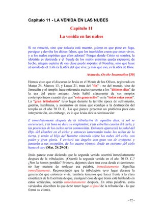 - 72 -
Capítulo 11 - LA VENIDA EN LAS NUBES
Capítulo 11
La venida en las nubes
Si no resucitó, sino que todavía está muerto, ¿cómo es que pone en fuga,
persigue y derriba los dioses falsos, que los incrédulos creen que están vivos,
y a los malos espíritus que ellos adoran? Porque donde Cristo se sombra, la
idolatría es destruida y el fraude de los malos espíritus queda expuesto; de
hecho, ningún espíritu de esa clase puede soportar el Nombre, sino que huye
al sonido de él. Esta es la obra del que vive; y más que eso, es la obra de Dios.
Atanasio, On the Incarnation [30]
Hemos visto que el discurso de Jesús en el Monte de los Olivos, registrado en
Mateo 24, Marcos 13, y Lucas 21, trata del "fin" - no del mundo, sino de
Jerusalén y el templo; hace referencia exclusivamente a los "últimos días" de
la era del pacto antiguo. Jesús habló claramente de sus propios
contemporáneos cuando dijo que "esta generación" vería "todas estas cosas".
La "gran tribulación" tuvo lugar durante la terrible época de sufrimiento,
guerras, hambruna, y asesinatos en masa que condujo a la destrucción del
templo en el año 70 D. C. Lo que parece presentar un problema para esta
interpretación, sin embargo, es lo que Jesús dice a continuación:
E inmediatamente después de la tribulación de aquellos días, el sol se
oscurecerá, y la luna no dará su resplandor, y las estrellas caerán del cielo, y
las potencias de los cielos serán conmovidas. Entonces aparecerá la señal del
Hijo del Hombre en el cielo; y entonces lamentarán todas las tribus de la
tierra, y verán al Hijo del Hombre viniendo sobre las nubes del cielo, con
poder y gran gloria. Y enviará sus ángeles con gran voz de trompeta, y
juntarán a sus escogidos, de los cuatro vientos, desde un extremo del cielo
hasta el otro (Mat. 24:29-31).
Jesús parece estar diciendo que la segunda venida ocurrirá inmediatamente
después de la tribulación. ¿Ocurrió la segunda venida en el año 70 D. C.?
¿Nos la hemos perdido? Primero, dejemos clara una cosa desde el comienzo:
no hay manera de soslayar esa palabra, inmediatamente. Significa
inmediatamente. Reconociendo que la tribulación tuvo lugar durante la
generación que entonces vivía, también tenemos que hacer frente a la clara
enseñanza de la Escritura de que, cualquier cosa de que Jesús esté hablando en
estos versículos, ocurrió inmediatamente después. En otras palabras, estos
versículos describen lo que debe tener lugar al final de la tribulación - lo que
forma su clímax.
 