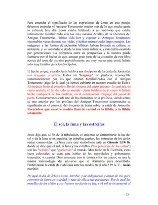 - 73 -
Para entender el significado de las expresiones de Jesús en este pasaje,
debemos entender el Antiguo Testamento mucho más de lo que mucha gente
lo entiende hoy día. Jesús estaba hablando a un auditorio que estaba
íntimamente familiarizado con los más oscuros detalles de la literatura del
Antiguo Testamento. Habían oído leer y exponer el Antuguo Testamento
incontables veces durante sus vidas, y habían memorizado largos pasajes. Las
imágenes y las formas de expresión bíblicas habían formado su cultura, su
ambiente, y su vocabulario desde la más tierna infancia, y esto había ocurrido
por generaciones. La diferencia entre su perspectiva y la nuestra puede
ilustrarse por el hecho de que, aunque gran parte de la discusión de este libro
acerca del tema del paraíso probablemente era muy nueva para usted, habría
sido muy familiar para los discípulos.
El hecho es que, cuando Jesús habló a sus discípulos de la caída de Jerusalén,
usó lenguaje profético. Había un "lenguaje" de profecía, reconocible
instantáneamente por los que estaban familiarizados con el Antiguo
Testamento (algo de lo cual ya hemos cubierto en nuestro estudio de Edén).
Al predecir Jesús el completo fin del sistema del pacto antiguo - lo cual era, en
cierto sentido, el fin de todo un mundo - Jesús hablaba de él como lo habría
hecho cualquiera de los profetas, en el conmovedor lenguaje del juicio de
pacto. Consideraremos cada uno de los elementos de la profecía, viendo cómo
su uso anterior por los profetas del Antiguo Testamento determinaba su
significado en el contexto del discurso de Jesús sobre la caída de Jerusalén.
Recuérdese que nuestro modelo final de verdad es la Biblia, y la Biblia
solamente.
El sol, la luna y las estrellas
Jesús dijo que, al fin de la tribulación, el universo se derrumbaría: la luz del
sol y de la luna se extinguiría, las estrellas caerían, las potencias de los cielos
serían conmovidas. La base para este simbolismo está en Génesis 1:14-16,
donde se dice que el sol, la luna y las estrellas ("las potencias de los cielos")
son las "señales" que "gobiernan" el mundo. Más tarde en la Escritura, estas
luces celestiales se usan para hablar de las autoridades y gobernantes
terrenales; y cuando Dios amenaza con ir contra ellos en juicio, se usa la
misma terminología del universo que se derrumba para describirlo.
Profetizando la caída de Babilonia ante los medos en el año 539 A. C., Isaías
escribió:
He aquí el día de Jehová viene, terrible, y de indignación y ardor de ira, para
convertir la tierra en soledad, y raer de ella a sus pecadores. Por lo cual las
estrellas de los cielos y sus luceros no darán su luz; y el sol se oscurecerá al
 