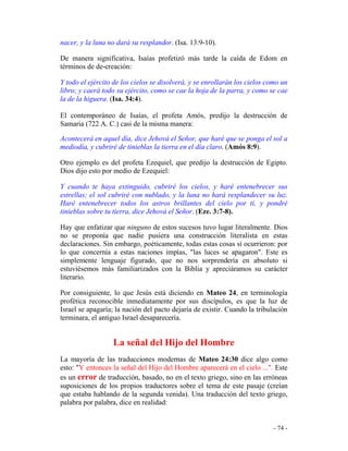 - 74 -
nacer, y la luna no dará su resplandor. (Isa. 13:9-10).
De manera significativa, Isaías profetizó más tarde la caída de Edom en
términos de de-creación:
Y todo el ejército de los cielos se disolverá, y se enrollarán los cielos como un
libro; y caerá todo su ejército, como se cae la hoja de la parra, y como se cae
la de la higuera. (Isa. 34:4).
El contemporáneo de Isaías, el profeta Amós, predijo la destrucción de
Samaria (722 A. C.) casi de la misma manera:
Acontecerá en aquel día, dice Jehová el Señor, que haré que se ponga el sol a
mediodía, y cubriré de tinieblas la tierra en el día claro. (Amós 8:9).
Otro ejemplo es del profeta Ezequiel, que predijo la destrucción de Egipto.
Dios dijo esto por medio de Ezequiel:
Y cuando te haya extinguido, cubriré los cielos, y haré entenebrecer sus
estrellas; el sol cubriré con nublado, y la luna no hará resplandecer su luz.
Haré entenebrecer todos los astros brillantes del cielo por tí, y pondré
tinieblas sobre tu tierra, dice Jehová el Señor. (Eze. 3:7-8).
Hay que enfatizar que ninguno de estos sucesos tuvo lugar literalmente. Dios
no se proponía que nadie pusiera una construcción literalista en estas
declaraciones. Sin embargo, poéticamente, todas estas cosas sí ocurrieron: por
lo que concernía a estas naciones impías, "las luces se apagaron". Este es
simplemente lenguaje figurado, que no nos sorprendería en absoluto si
estuviésemos más familiarizados con la Biblia y apreciáramos su carácter
literario.
Por consiguiente, lo que Jesús está diciendo en Mateo 24, en terminología
profética reconocible inmediatamente por sus discípulos, es que la luz de
Israel se apagaría; la nación del pacto dejaría de existir. Cuando la tribulación
terminara, el antiguo Israel desaparecería.
La señal del Hijo del Hombre
La mayoría de las traducciones modernas de Mateo 24:30 dice algo como
esto: "Y entonces la señal del Hijo del Hombre aparecerá en el cielo ...". Este
es un error de traducción, basado, no en el texto griego, sino en las erróneas
suposiciones de los propios traductores sobre el tema de este pasaje (creían
que estaba hablando de la segunda venida). Una traducción del texto griego,
palabra por palabra, dice en realidad:
 