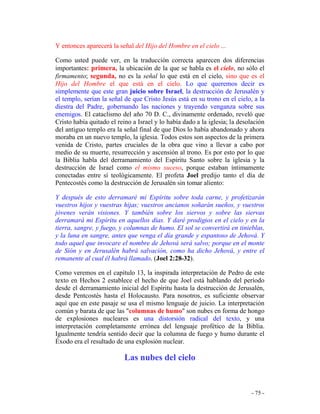 - 75 -
Y entonces aparecerá la señal del Hijo del Hombre en el cielo ...
Como usted puede ver, en la traducción correcta aparecen dos diferencias
importantes: primera, la ubicación de la que se habla es el cielo, no sólo el
firmamento; segunda, no es la señal lo que está en el cielo, sino que es el
Hijo del Hombre el que está en el cielo. Lo que queremos decir es
simplemente que este gran juicio sobre Israel, la destrucción de Jerusalén y
el templo, serían la señal de que Cristo Jesús está en su trono en el cielo, a la
diestra del Padre, gobernando las naciones y trayendo venganza sobre sus
enemigos. El cataclismo del año 70 D. C., divinamente ordenado, reveló que
Cristo había quitado el reino a Israel y lo había dado a la iglesia; la desolación
del antiguo templo era la señal final de que Dios lo había abandonado y ahora
moraba en un nuevo templo, la iglesia. Todos estos son aspectos de la primera
venida de Cristo, partes cruciales de la obra que vino a llevar a cabo por
medio de su muerte, resurrección y ascensión al trono. Es por esto por lo que
la Biblia habla del derramamiento del Espíritu Santo sobre la iglesia y la
destrucción de Israel como el mismo suceso, porque estaban íntimamente
conectadas entre sí teológicamente. El profeta Joel predijo tanto el día de
Pentecostés como la destrucción de Jerusalén sin tomar aliento:
Y después de esto derramaré mi Espíritu sobre toda carne, y profetizarán
vuestros hijos y vuestras hijas; vuestros ancianos soñarán sueños, y vuestros
jóvenes verán visiones. Y también sobre los siervos y sobre las siervas
derramará mi Espíritu en aquellos días. Y daré prodigios en el cielo y en la
tierra, sangre, y fuego, y columnas de humo. El sol se convertirá en tinieblas,
y la luna en sangre, antes que venga el día grande y espantoso de Jehová. Y
todo aquel que invocare el nombre de Jehová será salvo; porque en el monte
de Sión y en Jerusalén habrá salvación, como ha dicho Jehová, y entre el
remanente al cual él habrá llamado. (Joel 2:28-32).
Como veremos en el capítulo 13, la inspirada interpretación de Pedro de este
texto en Hechos 2 establece el hecho de que Joel está hablando del período
desde el derramamiento inicial del Espíritu hasta la destrucción de Jerusalén,
desde Pentcostés hasta el Holocausto. Para nosotros, es suficiente observar
aquí que en este pasaje se usa el mismo lenguaje de juicio. La interpretación
común y barata de que las "columnas de humo" son nubes en forma de hongo
de explosiones nucleares es una distorsión radical del texto, y una
interpretación completamente errónea del lenguaje profético de la Biblia.
Igualmente tendría sentido decir que la columna de fuego y humo durante el
Éxodo era el resultado de una explosión nuclear.
Las nubes del cielo
 