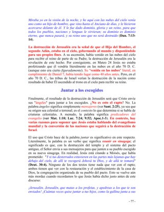- 77 -
Miraba yo en la visión de la noche, y he aquí con las nubes del cielo venía
uno como un hijo de hombre, que vino hasta el Anciano de días, y le hicieron
acercarse delante de él. Y le fue dado dominio, gloria y un reino, para que
todos los pueblos, naciones y lenguas le sirvieran; su dominio es dominio
eterno, que nunca pasará, y su reino uno que no será destruido (Dan. 7:13-
14).
La destrucción de Jerusalén era la señal de que el Hijo del Hombre, el
segundo Adán, estaba en el cielo, gobernando al mundo y disponiéndolo
para sus propios fines. A su ascensión, había venido en las nubes del cielo
para recibir el reino de parte de su Padre; la destrucción de Jerusalén era la
revelación de este hecho. Por consiguiente, en Mateo 24 Jesús no estaba
profetizando que él vendría literalmente en las nubes en el año 70 D. C.
(aunque esto era cierto figuradamente). Su "venida en las nubes" literal, en
cumplimiento de Daniel 7, había tenido lugar como 40 años antes. Pero, en el
año 70 D. C., las tribus de Israel verían la destrucción de la nación como
resultado de haber Él ascendido al trono en el cielo para recibir su reino.
Juntar a los escogidos
Finalmente, el resultado de la destrucción de Jerusalén será que Cristo envíe
sus "ángeles" para juntar a los escogidos. ¿No es esto el rapto? No. La
palabra ángeles significa simplemente mensajeros (ver Sant. 2:25), ya sea que
su origen sea celestial o terrenal; es el contexto lo que determina si se habla de
criaturas celestiales. A menudo, la palabra significa predicadores del
evangelio (ver Mat. 1:10; Luc. 7:24; 9:52; Apoc.1-3). En contexto, hay
varias razones para suponer que Jesús estaba hablando del evangelismo
mundial y la conversión de las naciones que seguirá a la destrucción de
Israel.
El uso que Cristo hace de la palabra juntar es significativo en este respecto.
Literalmente, la palabra es un verbo que significa reunir en sinagoga; el
significado es que, con la destrucción del templo y el sistema del pacto
antiguo, el Señor envía a sus mensajeros para que junten a su pueblo escogido
en su nueva sinagoga. En realidad, Jesús está citando a Moisés, que había
prometido: "Y si tus desterrados estuvieren en las partes más lejanas que hay
debajo del cielo, de allí te recogerá Jehová tu Dios, y de allá te tomará"
(Deut. 30:4). Ninguno de los dos textos tiene nada que ver con el rapto;
ambos tienen que ver con la restauración y el establecimiento de la casa de
Dios, la congregación organizada de su pueblo del pacto. Esto se vuelve aún
más mordaz cuando recordamos lo que Jesús había dicho justo antes de este
discurso:
¡Jerusalén, Jerusalén, que matas a los profetas, y apedreas a los que te son
enviados! ¡Cuántas veces quise juntar a tus hijos, como la gallina junta a sus
 