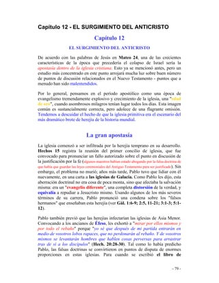 - 79 -
Capítulo 12 - EL SURGIMIENTO DEL ANTICRISTO
Capítulo 12
EL SURGIMIENTO DEL ANTICRISTO
De acuerdo con las palabras de Jesús en Mateo 24, una de las crecientes
características de la época que precedería el colapso de Israel sería la
apostasía dentro de la iglesia cristiana. Esto ya se mencionó antes, pero un
estudio más concentrado en este punto arrojará mucha luz sobre buen número
de puntos de discusión relacionados en el Nuevo Testamento - puntos que a
menudo han sido malentendidos.
Por lo general, pensamos en el período apostólico como una época de
evangelismo tremendamente explosivo y crecimiento de la iglesia, una "edad
de oro", cuando asombrosos milagros tenían lugar todos los días. Esta imagen
común es sustancialmente correcta, pero adolece de una flagrante omisión.
Tendemos a descuidar el hecho de que la iglesia primitiva era el escenario del
más dramático brote de herejía de la historia mundial.
La gran apostasía
La iglesia comenzó a ser infiltrada por la herejía temprano en su desarrollo.
Hechos 15 registra la reunión del primer concilio de iglesia, que fue
convocado para pronunciar un fallo autorizado sobre el punto en discusión de
la justificación por la fe (algunos maestros habían estado abogando por la falsa doctrina de
que había que guardar las leyes ceremoniales del Antiguo Testamento para ser justificado). Sin
embargo, el problema no murió; años más tarde, Pablo tuvo que lidiar con él
nuevamente, en una carta a las iglesias de Galacia. Como Pablo les dijo, esta
aberración doctrinal no era cosa de poca monta, sino que afectaba la salvación
misma: era un "evangelio diferente", una completa distorsión de la verdad, y
equivalía a repudiar a Jesucristo mismo. Usando algunos de los más severos
términos de su carrera, Pablo pronunció una condena sobre los "falsos
hermanos" que enseñaban esta herejía (ver Gál. 1:6-9; 2:5, 11-21; 3:1-3; 5:1-
12).
Pablo también previó que las herejías infectarían las iglesias de Asia Menor.
Convocando a los ancianos de Éfeso, les exhortó a "mirar por ellos mismos y
por todo el rebaño" porque "yo sé que después de mi partida entrarán en
medio de vosotros lobos rapaces, que no perdonarán al rebaño. Y de vosotros
mismos se levantarán hombres que hablen cosas perversas para arrastrar
tras de sí a los discípulos" (Hech. 20:28-30). Tal como lo había predicho
Pablo, las falsas doctrinas se convirtieron en puntos de disputa de enormes
proporciones en estas iglesias. Para cuando se escribió el libro de
 
