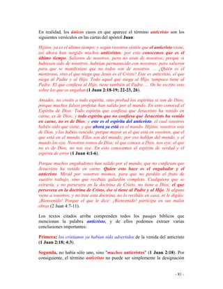 - 81 -
En realidad, los únicos casos en que aparece el término anticristo son los
siguientes versículos en las cartas del apóstol Juan:
Hijitos, ya es el último tiempo; y según vosotros oísteis que el anticristo viene,
así ahora han surgido muchos anticristos; por esto conocemos que es el
último tiempo. Salieron de nosotros, pero no eran de nosotros; porque si
hubiesen sido de nosotros, habrían permanecido con nosotros; pero salieron
para que se manifestase que no todos son de nosotros. ... ¿Quién es el
mentiroso, sino el que niega que Jesús es el Cristo? Este es anticristo, el que
niega al Padre y al Hijo. Todo aquel que niega al Hijo, tampoco tiene al
Padre. El que confiesa al Hijo, tiene también al Padre. ... Os he escrito esto
sobre los que os engañan (1 Juan 2:18-19; 22-23, 26).
Amados, no creáis a todo espíritu, sino probad los espíritus si son de Dios;
porque muchos falsos profetas han salido por el mundo. En esto conoced el
Espíritu de Dios: Todo espíritu que confiesa que Jesucristo ha venido en
carne, es de Dios; y todo espíritu que no confiesa que Jesucristo ha venido
en carne, no es de Dios; y este es el espíritu del anticristo, el cual vosotros
habéis oído que viene, y que ahora ya está en el mundo. Hijitos, vosotros sois
de Dios, y los habéis vencido; porque mayor es el que está en vosotros, que el
que está en el mundo. Ellos son del mundo; por eso hablan del mundo, y el
mundo los oye. Nosotros somos de Dios; el que conoce a Dios, nos oye; el que
no es de Dios, no nos oye. En esto conocemos el espíritu de verdad y el
espíritu de error (1 Juan 4:1-6).
Porque muchos engañadores han salido por el mundo, que no confiesan que
Jesucristo ha venido en carne. Quien esto hace es el engañador y el
anticristo. Mirad por vosotros mismos, para que no perdáis el fruto de
vuestro trabajo, sino que recibáis galardón completo. Cualquiera que se
extravía, y no persevera en la doctrina de Cristo, no tiene a Dios; el que
persevera en la doctrina de Cristo, ése sí tiene al Padre y al Hijo. Si alguno
viene a vosotros, y no trae esta doctrina, no lo recibáis en casa, ni le digáis:
¡Bienvenido! Porque el que le dice: ¡Bienvenido! participa en sus malas
obras (2 Juan 4:7-11).
Los textos citados arriba comprenden todos los pasajes bíblicos que
mencionan la palabra anticristo, y de ellos podemos extraer varias
conclusiones importantes:
Primera: los cristianos ya habían sido advertidos de la venida del anticristo
(1 Juan 2:18; 4:3).
Segunda, no había sólo uno, sino "muchos anticristos" (1 Juan 2:18). Por
consiguiente, el término anticristo no puede ser simplemente la designación
 
