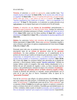 - 82 -
de un individuo.
Tercera, el anticristo ya estaba en operación, como escribió Juan: "han
surgido muchos anticristos" (1 Juan 2:18); "os he escrito esto sobre los que
os engañan" (1 Juan 2:26); "este es el espíritu del anticristo, el cual vosotros
habéis oído que viene, y que ahora ya está en el mundo” (1 Juan 4:3);
"muchos engañadores han salido por el mundo. ... Este es el engañador y el
anticristo” (2 Juan 7). Obviamente, si el anticristo ya estaba presente en el
siglo primero, no era alguna figura que se levantaría en el fin del mundo.
Cuarta, el anticristo era un sistema de incredulidad, particularmente la
herejía de negar la persona y la obra de Cristo Jesús. Aunque los anticristos
aparentemente afirmaban pertenecer al Padre, enseñaban que Jesús no era el
Cristo (Juan 2:22); junto con los falsos profetas (1 Juan 4:1), negaban la
encarnación (1 Juan 4:3; 2 Juan 7:9); y rechazaban la doctrina apostólica (1
Juan 4:6).
Quinta, los anticristos habían sido miembros de la iglesia cristiana, pero
habían apostatado (1 Juan 2:19). Ahora estos apostatas intentaban engañar a
otros cristianos, para alejar a la iglesia completamente de Cristo Jesús (1 Juan
2:26; 4:1; 2 Juan 7, 10).
Poniendo junto todo esto, no podemos dejar de ver que el anticristo es una
descripción tanto de un sistema de apostasía como de los apostatas
individuales. En otras palabras, el anticristo era el cumplimiento de la
profecía de Jesús de que vendría un tiempo de gran apostasía, cuando "muchos
tropezarían, se entregarían unos a otros, y se aborrecerían unos a otros. Y
muchos falsos profetas se levantarían y engañarían a muchos" (Mat. 24:10-
11). Como dijo Juan, los cristianos habían sido advertidos de la llegada del
anticristo; y efectivamente, habían surgido "muchos anticristos". Durante un
tiempo, habían creído al evangelio; más tarde, habían abandonado la fe, y
habían ido por allí tratando de engañar a otros, ya fuese iniciando nuevas
sectas o, más probablemente, tratando de atraer a los cristianos al judaísmo -
la falsa religión que afirmaba adorar al Padre mientras negaba al Hijo.
Cuando la doctrina del anticristo se entiende, encaja perfectamente con el
resto de lo que nos dice el Nuevo Testamento sobre la época de la
"generación Terminal".
Uno de los anticristos que afligió a la iglesia primitiva fue Cerinto, líder de
una secta judaica del siglo primero. Considerado por los padres de la iglesia
como "el archí-hereje", e identificado como uno de los "falsos apóstoles" que
se oponían a Pablo, Cerinto fue un judío que ingresó a la iglesia y comenzó a
atraer a cristianos fuera de la fe ortodoxa. Enseñaba que una deidad menor, no
el Dios verdadero, había creado el mundo (sosteniendo, como los gnósticos, que
Dios era demasiado "espiritual" para ocuparse de la realidad material). Lógicamente,
 
