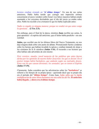 - 84 -
lectores estaban viviendo en "el último tiempo”. En una de sus cartas
anteriores, Pablo había tenido que corregir una impresión errónea
concerniente al juicio venidero sobre Israel. Los falsos maestros habían estado
asustando a los creyentes diciéndoles que el día del juicio ya estaba sobre
ellos. Pablo les recordó a los cristianos lo que les había explicado antes:
Nadie os engañe en ninguna manera; porque no vendrá sin que antes venga
la apostasía ... (2 Tes. 2:3).
Sin embargo, para el final de la época, mientras Juan escribía sus cartas, la
gran apostasía - el espíritu del anticristo, que el Señor había predicho - era una
realidad.
Judas, que escribió uno de los últimos libros del Nuevo Testamento, no nos
deja ninguna duda sobre este punto de debate. Pronunciando fuertes condenas
sobre los herejes que habían invadido la iglesia y estaban tratando de alejar a
los cristianos de la fe ortodoxa (Judas 1-16), él recuerda a sus lectores que
ellos habían sido advertidos de esto mismo:
Pero vosotros, amados, tened memoria de las palabras que antes fueron
dichas por los apóstoles de nuestro Señor Jesucristo; los que os decían: En el
postrer tiempo habrá burladores, que andarán según sus malvados deseos.
Estos son los que causan divisiones, los sensuales, que no tienen el Espíritu
(Judas 17-19).
Claramente, Judas considera que las advertencias sobre los "burladores" se
refieren a los herejes de su propia época - queriendo decir que su propio día
era el período del “último tiempo". Como Juan, Judas sabía que la rápida
multiplicación de estos falsos hermanos era una señal de del fin. El anticristo
había llegado, y ahora era el último tiempo.
 
