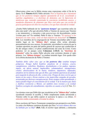 - 86 -
Observemos cómo usa la Biblia misma estas expresiones sobre el fin de la
época. En 1 Timoteo 4:1-3, Pablo advierte: Pero el Espíritu dice claramente
que en los postreros tiempos algunos apostatarán de la fe, escuchando a
espíritus engañadores y a doctrinas de demonios; por la hipocresía de
mentirosos que, teniendo cauterizada la conciencia, prohibirán casarse, y
mandarán abstenerse de alimentos que Dios creó para que con acción de
gracias participasen de ellos los creyentes y los que han conocido la verdad.
¿Estaba Pablo hablando de los "postreros tiempos" que ocurrirían miles de
años más tarde? ¿Por qué advertiría Pablo a Timoteo de sucesos que Timoteo
y sus tataranietos, y cincuenta o más generaciones de descendientes, jamás
vivirían para ver? En realidad, Pablo le dice a Timoteo: "Si instruyes a los
hermanos en estas cosas, serás un buen ministro de Jesucristo" (1 Timoteo
4:6). Los miembros de la congregación de Timoteo necesitaban saber lo que
tendría lugar en los "últimos días", porque ellos serían afectados
personalmente por esos sucesos. En particular, necesitaban la certeza de que la
venidera apostasía era parte del patrón general de sucesos que conducirían al
fin del antiguo orden y el pleno establecimiento del reino de Cristo. Como
podemos ver en pasajes como Colosenses 2:18-23, las "doctrinas de
demonios" sobre las cuales Pablo advertía eran corrientes durante el siglo
primero. Los "últimos tiempos" ya estaban teniendo lugar. Esto queda claro
en la última declaración de Pablo a Timoteo:
También debes saber esto: que en los postreros días vendrán tiempos
peligrosos. Porque habrá hombres amadores de sí mismos, avaros,
vanagloriosos, soberbios, blasfemos, desobedientes a los padres, ingratos,
impíos, sin afecto natural, implacables, calumniadores, intemperantes,
crueles, aborrecedores de lo bueno, traidores, impetuosos, infatuados,
amadores de los deleites más que de Dios, que tendrán apariencia de piedad,
pero negarán la eficacia de ella; a éstos evita. Porque de éstos son los que se
meten en las casas y llevan cautivas a las mujercillas cargadas de pecados,
arrastradas por diversas concupiscencias. Éstas siempre están aprendiendo, y
nunca pueden llegar al conocimiento de la verdad. Y de la manera que Janes
y Jambres resistieron a Moisés, así también éstos resisten a la verdad;
hombres corruptos de entendimiento, réprobos en cuanto a la fe (2 Tim. 3:1-
8).
Las mismas cosas que Pablo dijo que sucederían en los "últimos días" estaban
sucediendo mientras él escribía, y Pablo simplemente estaba advirtiendo a
Timoteo sobre lo que debía esperar al acercarse la época a su clímax. El
anticristo estaba comenzando a levantar la cabeza.
Otros escritores del Nuevo Testamento compartían esta perspectiva con Pablo.
La carta a los Hebreos comienza diciendo que Dios "en estos últimos días nos
ha hablado por su Hijo" (Heb. 1:2); el escritor sigue adelante, y demuestra
 