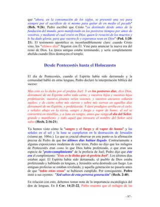 - 87 -
que "ahora, en la consumación de los siglos, se presentó una vez para
siempre por el sacrificio de sí mismo para quitar de en medio el pecado"
(Heb. 9:26). Pedro escribió que Cristo "ya destinado desde antes de la
fundación del mundo, pero manifestado en los postreros tiempos por amor de
vosotros, y mediante el cual creéis en Dios, quien le resucitó de los muertos y
le ha dado gloria, para que vuestra fe y esperanza sean en Dios" (Ped. 1:20-
21). El testimonio apostólico es inconfundiblemente claro: cuando Cristo
vino, los "últimos días" llegaron con Él. Vino para anunciar la nueva era del
reino de Dios. La época antigua estaba terminando, y sería completamente
abolida cuando Dios destruyera el templo.
Desde Pentecostés hasta el Holocausto
El día de Pentecostés, cuando el Espíritu había sido derramado y la
comunidad habló en otras lenguas, Pedro declaró la interpretación bíblica del
suceso:
Mas esto es lo dicho por el profeta Joel: Y en los postreros días, dice Dios,
derramaré de mi Espíritu sobre toda carne, y vuestros hijos y vuestras hijas
profetizarán; vuestros jóvenes verán visiones, y vuestros ancianos soñarán
sueños; y de cierto sobre mis siervos y sobre mis siervas en aquellos días
derramaré de mi Espíritu, y profetizarán. Y daré prodigios arriba en el cielo,
y señales abajo en la tierra, sangre y fuego y vapor de humo; el sol se
convertirá en tinieblas, y a luna en sangre, antes que venga el día del Señor,
grande y manifiesto; y todo aquel que invocare el nombre del Señor será
salvo (Hech. 2:16-21).
Ya hemos visto cómo la "sangre y el fuego y el vapor de humo" y las
señales en el sol y la luna se cumplieron en la destrucción de Jerusalén
(véanse pp. 100ss.). Lo que es crucial observar en este punto es la afirmación
precisa de Pedro de que los últimos días habían llegado. Contrariamente a
algunas exposiciones modernas de este texto, Pedro no dijo que los milagros
de Pentecostés eran como lo que Dios había profetizado, o que eran una
especie de "proto-cumplimiento" de la profecía de Joel; Pedro dijo que éste
era el cumplimiento: "Esto es lo dicho por el profeta Joel". Los últimos días
estaban aquí: El Espíritu había sido derramado, el pueblo de Dios estaba
profetizando y hablando en lenguas, y Jerusalén sería destruida con fuego. Las
antiguas profecías se estaban revelando, y aquella generación no pasaría antes
de que "todas estas cosas" se hubiesen cumplido. Por consiguiente, Pedro
instó a sus oyentes: "Sed salvos de esta perversa generación" (Hech. 2:40).
En relación con esto, debemos tomar nota de la importancia escatológica del
don de lenguas. En 1 Cor. 14:21-22, Pablo muestra que el milagro de las
 