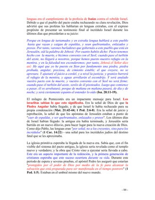 - 88 -
lenguas era el cumplimiento de la profecía de Isaías contra el rebelde Israel.
Debido a que el pueblo del pacto estaba rechazando su clara revelación, Dios
advirtió que sus profetas les hablarían en lenguas extrañas, con el expreso
propósito de presentar un testimonio final al incrédulo Israel durante los
últimos días que precederían a su juicio:
Porque en lengua de tartamudos y en extraña lengua hablará a este pueblo
hasta que vayan y caigan de espaldas, y sean quebrantados, enlazados y
presos. Por tanto, varones burladores que gobernáis a este pueblo que está en
Jerusalén, oíd la palabra de Jehová: Por cuanto habéis dicho: Pacto tenemos
hecho con la muerte, e hicimos convenio con el Seol; cuando pase el turbión
del azote, no llegará a nosotros, porque hemos puesto nuestro refugio en la
mentira, y en la falsedad nos esconderemos; por tanto, Jehová el Señor dice
así: He aquí que yo he puesto en Sion por fundamento una piedra, piedra
probada, angular, preciosa, de cimiento estable; el que creyere, no se
apresure. Y ajustaré el juicio a cordel, y a nivel la justicia; y granizo barrerá
el refugio de la mentira, y aguas arrollarán el escondrijo. Y será anulado
vuestro pacto con la muerte, y vuestro convenio con el Seol no será firme;
cuando pase el turbión del azote, seréis de él pisoteados. Luego que comience
a pasar, él os arrebatará; porque de mañana en mañana pasará, de día y de
noche; y será ciertamente espanto el entender lo oído (Isa. 28:11-19).
El milagro de Pentecostés era un impactante mensaje para Israel. Los
israelitas sabían lo que esto significaba. Era la señal de Dios de que la
Piedra Angular había llegado, y de que Israel le había rechazado para su
propia condenación (Mat. 21:42-44; 1 Ped. 2:6-8). Era la señal de juicio y
reprobación, la señal de que los apóstatas de Jerusalén estaban a punto de
"caer de espaldas, y ser quebrantados, enlazados y presos". Los últimos días
de Israel habían llegado: la antigua era había terminado, y Jerusalén sería
barrida en un nuevo diluvio, para hacer lugar para la nueva creación de Dios.
Como dijo Pablo, las lenguas eran "por señal, no a los creyentes, sino para los
incrédulos" (1 Cor. 14:22) - una señal para los incrédulos judíos del destino
fatal que se les aproximaba.
La iglesia primitiva esperaba la llegada de la nueva era. Sabía que, con el fin
visible del sistema del pacto antiguo, la iglesia sería revelada como el templo
nuevo y verdadero; y la obra que Cristo vino a ejecutar sería llevada a cabo.
Este era un aspecto importante de la redención, y la primera generación de
cristianos esperaba que este suceso ocurriera durante su vida. Durante este
período de espera y severas pruebas, el apóstol Pedro les aseguró que estarían
"protegidos por el poder de Dios por medio de la fe para alcanzar la
salvación que está preparada para ser manifestada en el tiempo postrero" (1
Ped. 1:5). Estaban en el umbral mismo del nuevo mundo.
 