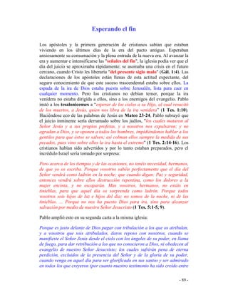 - 89 -
Esperando el fin
Los apóstoles y la primera generación de cristianos sabían que estaban
viviendo en los últimos días de la era del pacto antiguo. Esperaban
ansiosamente su consumación y la plena entrada de la nueva era. Al avanzar la
era y aumentar e intensificarse las "señales del fin", la iglesia podía ver que el
día del juicio se aproximaba rápidamente; se asomaba una crisis en el futuro
cercano, cuando Cristo les liberaría "del presente siglo malo" (Gál. 1:4). Las
declaraciones de los apóstoles están llenas de esta actitud expectante, del
seguro conocimiento de que este suceso trascendental estaba sobre ellos. La
espada de la ira de Dios estaba puesta sobre Jerusalén, lista para caer en
cualquier momento. Pero los cristianos no debían temer, porque la ira
venidera no estaba dirigida a ellos, sino a los enemigos del evangelio. Pablo
instó a los tesalonicenses a “esperar de los cielos a su Hijo, al cual resucitó
de los muertos, a Jesús, quien nos libra de la ira venidera” (1 Tes. 1:10).
Haciéndose eco de las palabras de Jesús en Mateo 23-24, Pablo subrayó que
el juicio inminente sería derramado sobre los judíos, "los cuales mataron al
Señor Jesús y a sus propios profetas, y a nosotros nos expulsaron; y no
agradan a Dios, y se oponen a todos los hombres, impidiéndonos hablar a los
gentiles para que éstos se salven; así colman ellos siempre la medida de sus
pecados, pues vino sobre ellos la ira hasta el extremo" (1 Tes. 2:14-16). Los
cristianos habían sido advertidos y por lo tanto estaban preparados, pero el
incrédulo Israel sería tomado por sorpresa:
Pero acerca de los tiempos y de las ocasiones, no tenéis necesidad, hermanos,
de que yo os escriba. Porque vosotros sabéis perfectamente que el día del
Señor vendrá como ladrón en la noche; que cuando digan: Paz y seguridad,
entonces vendrá sobre ellos destrucción repentina, como los dolores a la
mujer encinta, y no escaparán. Mas vosotros, hermanos, no estáis en
tinieblas, para que aquel día os sorprenda como ladrón. Porque todos
vosotros sois hijos de luz e hijos del día; no somos de la noche, ni de las
tinieblas. ... Porque no nos ha puesto Dios para ira, sino para alcanzar
salvación por medio de nuestro Señor Jesucristo (1 Tes. 5:1-5, 9).
Pablo amplió esto en su segunda carta a la misma iglesia:
Porque es justo delante de Dios pagar con tribulación a los que os atribulan,
y a vosotros que sois atribulados, daros reposo con nosotros, cuando se
manifieste el Señor Jesús desde el cielo con los ángeles de su poder, en llama
de fuego, para dar retribución a los que no conocieron a Dios, ni obedecen al
evangelio de nuestro Señor Jesucristo; los cuales sufrirán pena de eterna
perdición, excluidos de la presencia del Señor y de la gloria de su poder,
cuando venga en aquel día para ser glorificado en sus santos y ser admirado
en todos los que creyeron (por cuanto nuestro testimonio ha sido creído entre
 