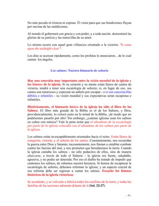 - 9 -
No más pecado ni tristeza ni espinas. Él viene para que sus bendiciones fluyan
por encima de las maldiciones.
Al mundo él gobernará con gracia y con poder, y a toda nación demostrará las
glorias de su justicia y las maravillas de su amor.
Lo mismo ocurre con aquel gran villancico orientado a la victoria: "It came
upon the midnight clear":
Los días se acercan rápidamente, como los profetas lo anunciaron... de lo cual
cantan los ángeles.
Los salmos: Nuestro himnario de señorío
Hay una conexión muy importante entre la visión mundial de la iglesia y
los himnos de la iglesia. Si su corazón y su mente están llenos de cantos de
victoria, tendrá a tener una escatología de señorío; si, en lugar de eso, sus
cantos son temerosos y expresan un anhelo por escapar - o si son cancioncillas
débiles e infantiles - su visión mundial y sus expectativas serán escapistas e
infantiles.
Históricamente, el himnario básico de la iglesia ha sido el libro de los
Salmos. El libro más grande de la Biblia es el de los Salmos, y Dios,
providencialmente, lo colocó justo en la mitad de la Biblia, ¡de modo que no
pudiésemos pasarlo por alto! Sin embargo, ¿cuántas iglesias usan los salmos
en cultos con música? Vale la pena notar que el abandono de la escatología
por parte de la iglesia coincidió con el abandono de los salmos por parte de
la iglesia.
Los salmos están in-escapablemente orientados hacia el reino. Están llenos de
conquista, victoria, y el señorío de los santos. Constantemente, nos recuerdan
la guerra entre Dios y Satanás; incesantemente, nos llaman a entablar combate
contra las fuerzas del mal, y nos prometen que heredaremos la tierra. Cuando
la iglesia cantaba los salmos - no sólo pedacitos de ellos, sino de manera
abarcarte, a través de todo el Salterio - la iglesia era fuerte, saludable,
agresiva, y no podía ser detenida. Por eso el diablo ha tratado de impedir que
cantemos los salmos, de robarnos nuestra herencia. Si hemos de recapturar la
escatología de señorío, debemos reformar la iglesia; y un aspecto crucial de
esa reforma debe ser regresar a cantar los salmos. Escuche los himnos
históricos de la iglesia victoriosa:
Se acordarán, y se volverán a Jehová todos los confines de la tierra, y todas las
familias de las naciones adorarán delante de ti (Sal. 22:27).
 