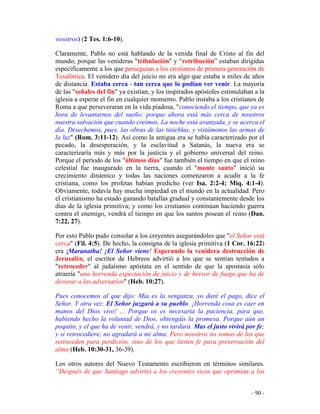 - 90 -
vosotros) (2 Tes. 1:6-10).
Claramente, Pablo no está hablando de la venida final de Cristo al fin del
mundo, porque las venideras "tribulación" y “retribución” estaban dirigidas
específicamente a los que perseguían a los cristianos de primera generación de
Tesalónica. El venidero día del juicio no era algo que estaba a miles de años
de distancia. Estaba cerca - tan cerca que lo podían ver venir. La mayoría
de las "señales del fin" ya existían, y los inspirados apóstoles estimulaban a la
iglesia a esperar el fin en cualquier momento. Pablo instaba a los cristianos de
Roma a que perseveraran en la vida piadosa, "conociendo el tiempo, que ya es
hora de levantarnos del sueño; porque ahora está más cerca de nosotros
nuestra salvación que cuando creímos. La noche está avanzada, y se acerca el
día. Desechemos, pues, las obras de las tinieblas, y vistámonos las armas de
la luz" (Rom. 3:11-12). Así como la antigua era se había caracterizado por el
pecado, la desesperación, y la esclavitud a Satanás, la nueva era se
caracterizaría más y más por la justicia y el gobierno universal del reino.
Porque el período de los "últimos días" fue también el tiempo en que el reino
celestial fue inaugurado en la tierra, cuando el "monte santo" inició su
crecimiento dinámico y todas las naciones comenzaron a acudir a la fe
cristiana, como los profetas habían predicho (ver Isa. 2:2-4; Miq. 4:1-4).
Obviamente, todavía hay mucha impiedad en el mundo en la actualidad. Pero
el cristianismo ha estado ganando batallas gradual y constantemente desde los
días de la iglesia primitiva; y como los cristianos continúan haciendo guerra
contra el enemigo, vendrá el tiempo en que los santos posean el reino (Dan.
7:22, 27).
Por esto Pablo pudo consolar a los creyentes asegurándoles que "el Señor está
cerca" (Fil. 4:5). De hecho, la consigna de la iglesia primitiva (1 Cor. 16:22)
era ¡Maranatha! ¡El Señor viene! Esperando la venidera destrucción de
Jerusalén, el escritor de Hebreos advirtió a los que se sentían tentados a
"retroceder" al judaísmo apóstata en el sentido de que la apostasía sólo
atraería "una horrenda expectación de juicio y de hervor de fuego que ha de
devorar a los adversarios" (Heb. 10:27).
Pues conocemos al que dijo: Mía es la venganza, yo daré el pago, dice el
Señor. Y otra vez: El Señor juzgará a su pueblo. ¡Horrenda cosa es caer en
manos del Dios vivo! ... Porque os es necesaria la paciencia, para que,
habiendo hecho la voluntad de Dios, obtengáis la promesa. Porque aún un
poquito, y el que ha de venir, vendrá, y no tardará. Mas el justo vivirá por fe;
y si retrocediere, no agradará a mi alma. Pero nosotros no somos de los que
retroceden para perdición, sino de los que tienen fe para preservación del
alma (Heb. 10:30-31, 36-39).
Los otros autores del Nuevo Testamento escribieron en términos similares.
“Después de que Santiago advirtió a los creyentes ricos que oprimían a los
 
