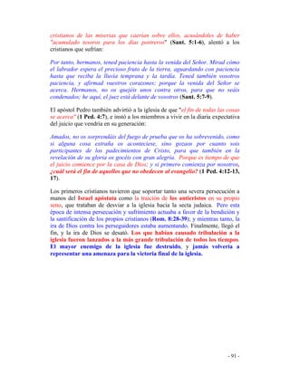 - 91 -
cristianos de las miserias que caerían sobre ellos, acusándoles de haber
"acumulado tesoros para los días postreros" (Sant. 5:1-6), alentó a los
cristianos que sufrían:
Por tanto, hermanos, tened paciencia hasta la venida del Señor. Mirad cómo
el labrador espera el precioso fruto de la tierra, aguardando con paciencia
hasta que reciba la lluvia temprana y la tardía. Tened también vosotros
paciencia, y afirmad vuestros corazones; porque la venida del Señor se
acerca. Hermanos, no os quejéis unos contra otros, para que no seáis
condenados; he aquí, el juez está delante de vosotros (Sant. 5:7-9).
El apóstol Pedro también advirtió a la iglesia de que "el fin de todas las cosas
se acerca" (1 Ped. 4:7), e instó a los miembros a vivir en la diaria expectativa
del juicio que vendría en su generación:
Amados, no os sorprendáis del fuego de prueba que os ha sobrevenido, como
si alguna cosa extraña os aconteciese, sino gozaos por cuanto sois
participantes de los padecimientos de Cristo, para que también en la
revelación de su gloria os gocéis con gran alegría. Porque es tiempo de que
el juicio comience por la casa de Dios; y si primero comienza por nosotros,
¿cuál será el fin de aquellos que no obedecen al evangelio? (1 Ped. 4:12-13,
17).
Los primeros cristianos tuvieron que soportar tanto una severa persecución a
manos del Israel apóstata como la traición de los anticristos en su propio
seno, que trataban de desviar a la iglesia hacia la secta judaica. Pero esta
época de intensa persecución y sufrimiento actuaba a favor de la bendición y
la santificación de los propios cristianos (Rom. 8:28-39); y mientras tanto, la
ira de Dios contra los perseguidores estaba aumentando. Finalmente, llegó el
fin, y la ira de Dios se desató. Los que habían causado tribulación a la
iglesia fueron lanzados a la más grande tribulación de todos los tiempos.
El mayor enemigo de la iglesia fue destruido, y jamás volvería a
representar una amenaza para la victoria final de la iglesia.
 