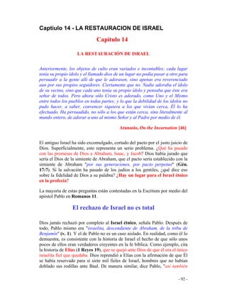 - 92 -
Captiulo 14 - LA RESTAURACION DE ISRAEL
Capítulo 14
LA RESTAURACIÓN DE ISRAEL
Anteriormente, los objetos de culto eran variados e incontables; cada lugar
tenía su propio ídolo y el llamado dios de un lugar no podía pasar a otro para
persuadir a la gente allí de que le adorasen, sino apenas era reverenciado
aun por sus propios seguidores. Ciertamente que no. Nadie adoraba el ídolo
de su vecino, sino que cada uno tenía su propio ídolo y pensaba que éste era
señor de todos. Pero ahora sólo Cristo es adorado, como Uno y el Mismo
entre todos los pueblos en todas partes; y lo que la debilidad de los ídolos no
pudo hacer, a saber, convencer siquiera a los que vivían cerca, Él lo ha
efectuado. Ha persuadido, no sólo a los que están cerca, sino literalmente al
mundo entero, de adorar a uno al mismo Señor y al Padre por medio de él.
Atanasio, On the Incarnation [46]
El antiguo Israel ha sido excomulgado, cortado del pacto por el justo juicio de
Dios. Superficialmente, esto representa un serio problema. ¿Qué ha pasado
con las promesas de Dios a Abraham, Isaac, y Jacob? Dios había jurado que
sería el Dios de la simiente de Abraham, que el pacto sería establecido con la
simiente de Abraham "por sus generaciones, por pacto perpetuo" (Gén.
17:7). Si la salvación ha pasado de los judíos a los gentiles, ¿qué dice eso
sobre la fidelidad de Dios a su palabra? ¿Hay un lugar para el Israel étnico
en la profecía?
La mayoría de estas preguntas están contestadas en la Escritura por medio del
apóstol Pablo en Romanos 11.
El rechazo de Israel no es total
Dios jamás rechazó por completo al Israel étnico, señala Pablo. Después de
todo, Pablo mismo era "israelita, descendiente de Abraham, de la tribu de
Benjamín" (v. 1). Y el de Pablo no es un caso aislado. En realidad, como él lo
demuestra, es consistente con la historia de Israel el hecho de que sólo unos
pocos de ellos eran verdaderos creyentes en la fe bíblica. Como ejemplo, cita
la historia de Elías (1 Reyes 19), que se quejó ante Dios de que él era el único
israelita fiel que quedaba. Dios reprendió a Elías con la afirmación de que Él
se había reservado para sí siete mil fieles de Israel, hombres que no habían
doblado sus rodillas ante Baal. De manera similar, dice Pablo, "así también
 
