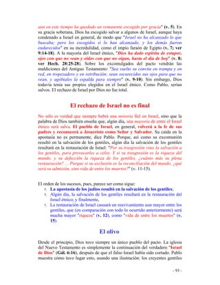 - 93 -
aun en este tiempo ha quedado un remanente escogido por gracia" (v. 5). En
su gracia soberana, Dios ha escogido salvar a algunos de Israel, aunque haya
condenado a Israel en general, de modo que "Israel no ha alcanzado lo que
buscaba; pero los escogidos sí lo han alcanzado, y los demás fueron
endurecidos" en su incredulidad, como el impío faraón de Egipto (v. 7; ver
9:14-18). A la mayoría del Israel étnico, "Dios ha dado espíritu de estupor,
ojos con que no vean y oídos con que no oigan, hasta el día de hoy" (v. 8;
ver Hech. 28:25-28). Sobre los excomulgados del pacto vendrán las
maldiciones del Antiguo Testamento: "Sea vuelto su convite en trampa y en
red, en tropezadero y en retribución; sean oscurecidos sus ojos para que no
vean, y agóbiales la espalda para siempre" (v. 9-10). Sin embargo, Dios
todavía tenía sus propios elegidos en el Israel étnico. Como Pablo, serían
salvos. El rechazo de Israel por Dios no fue total.
El rechazo de Israel no es final
No sólo es verdad que siempre habrá una minoría fiel en Israel, sino que la
palabra de Dios también enseña que, algún día, una mayoría de entre el Israel
étnico será salva. El pueblo de Israel, en general, volverá a la fe de sus
padres y reconocerá a Jesucristo como Señor y Salvador. Su caída en la
apostasía no es permanente, dice Pablo. Porque, así como su excomunión
resultó en la salvación de los gentiles, algún día la salvación de los gentiles
resultará en la restauración de Israel: "Por su trasgresión vino la salvación a
los gentiles, para provocarles a celos. Y si su trasgresión es la riqueza del
mundo, y su defección la riqueza de los gentiles, ¿cuánto más su plena
restauración? ... Porque si su exclusión es la reconciliación del mundo, ¿qué
será su admisión, sino vida de entre los muertos?" (v. 11-15).
El orden de los sucesos, pues, parece ser como sigue:
1. La apostasía de los judíos resultó en la salvación de los gentiles;
1. Algún día, la salvación de los gentiles resultará en la restauración del
Israel étnico; y finalmente,
1. La restauración de Israel causará un reavivamiento aun mayor entre los
gentiles, que (en comparación con todo lo ocurrido anteriormente) será
mucha mayor "riqueza" (v. 12), como "vida de entre los muertos" (v.
15).
El olivo
Desde el principio, Dios tuvo siempre un único pueblo del pacto. La iglesia
del Nuevo Testamento es simplemente la continuación del verdadero "Israel
de Dios" (Gál. 6:16), después de que el falso Israel había sido cortado. Pablo
muestra cómo tuvo lugar esto, usando una ilustración: los creyentes gentiles
 