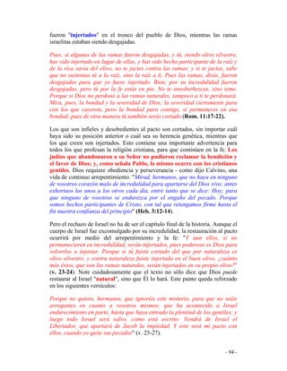 - 94 -
fueron "injertados" en el tronco del pueblo de Dios, mientras las ramas
israelitas estaban siendo desgajadas.
Pues, si algunas de las ramas fueron desgajadas, y tú, siendo olivo silvestre,
has sido injertado en lugar de ellas, y has sido hecho participante de la raíz y
de la rica savia del olivo, no te jactes contra las ramas; y si te jactas, sabe
que no sustentas tú a la raíz, sino la raíz a ti. Pues las ramas, dirás, fueron
desgajadas para que yo fuese injertado. Bien; por su incredulidad fueron
desgajadas, pero tú por la fe estás en pie. No te ensoberbezcas, sino teme.
Porque si Dios no perdonó a las ramas naturales, tampoco a ti te perdonará.
Mira, pues, la bondad y la severidad de Dios; la severidad ciertamente para
con los que cayeron, pero la bondad para contigo, si permaneces en esa
bondad; pues de otra manera tú también serás cortado (Rom. 11:17-22).
Los que son infieles y desobedientes al pacto son cortados, sin importar cuál
haya sido su posición anterior o cuál sea su herencia genética, mientras que
los que creen son injertados. Esto contiene una importante advertencia para
todos los que profesan la religión cristiana, para que continúen en la fe. Los
judíos que abandonaron a su Señor no pudieron reclamar la bendición y
el favor de Dios; y, como señala Pablo, lo mismo ocurre con los cristianos
gentiles. Dios requiere obediencia y perseverancia - como dijo Calvino, una
vida de continuo arrepentimiento. "Mirad, hermanos, que no haya en ninguno
de vosotros corazón malo de incredulidad para apartarse del Dios vivo; antes
exhortaos los unos a los otros cada día, entre tanto que se dice: Hoy; para
que ninguno de vosotros se endurezca por el engaño del pecado. Porque
somos hechos participantes de Cristo, con tal que retengamos firme hasta el
fin nuestra confianza del principio" (Heb. 3:12-14).
Pero el rechazo de Israel no ha de ser el capítulo final de la historia. Aunque el
cuerpo de Israel fue excomulgado por su incredulidad, la restauración al pacto
ocurrirá por medio del arrepentimiento y la fe: "Y aun ellos, si no
permanecieren en incredulidad, serán injertados, pues poderoso es Dios para
volverlos a injertar. Porque si tú fuiste cortado del que por naturaleza es
olivo silvestre, y contra naturaleza fuiste injertado en el buen olivo, ¿cuánto
más éstos, que son las ramas naturales, serán injertados en su propio olivo?"
(v. 23-24). Note cuidadosamente que el texto no sólo dice que Dios puede
restaurar al Israel "natural", sino que Él lo hará. Este punto queda reforzado
en los siguientes versículos:
Porque no quiero, hermanos, que ignoréis este misterio, para que no seáis
arrogantes en cuanto a vosotros mismos; que ha acontecido a Israel
endurecimiento en parte, hasta que haya entrado la plenitud de los gentiles; y
luego todo Israel será salvo, como está escrito: Vendrá de Israel el
Libertador, que apartará de Jacob la impiedad. Y este será mi pacto con
ellos, cuando yo quite sus pecados" (v. 25-27).
 