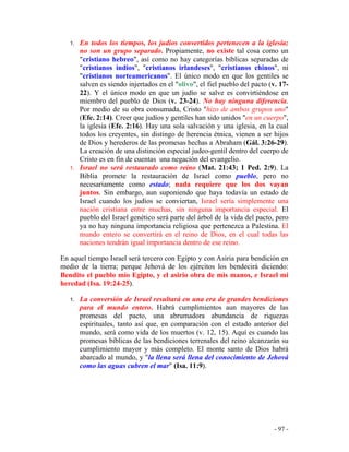 - 97 -
1. En todos los tiempos, los judíos convertidos pertenecen a la iglesia;
no son un grupo separado. Propiamente, no existe tal cosa como un
"cristiano hebreo", así como no hay categorías bíblicas separadas de
"cristianos indios", "cristianos irlandeses", "cristianos chinos", ni
"cristianos norteamericanos". El único modo en que los gentiles se
salven es siendo injertados en el "olivo", el fiel pueblo del pacto (v. 17-
22). Y el único modo en que un judío se salve es convirtiéndose en
miembro del pueblo de Dios (v. 23-24). No hay ninguna diferencia.
Por medio de su obra consumada, Cristo "hizo de ambos grupos uno"
(Efe. 2:14). Creer que judíos y gentiles han sido unidos "en un cuerpo",
la iglesia (Efe. 2:16). Hay una sola salvación y una iglesia, en la cual
todos los creyentes, sin distingo de herencia étnica, vienen a ser hijos
de Dios y herederos de las promesas hechas a Abraham (Gál. 3:26-29).
La creación de una distinción especial judeo-gentil dentro del cuerpo de
Cristo es en fin de cuentas una negación del evangelio.
1. Israel no será restaurado como reino (Mat. 21:43; 1 Ped. 2:9). La
Biblia promete la restauración de Israel como pueblo, pero no
necesariamente como estado; nada requiere que los dos vayan
juntos. Sin embargo, aun suponiendo que haya todavía un estado de
Israel cuando los judíos se conviertan, Israel sería simplemente una
nación cristiana entre muchas, sin ninguna importancia especial. El
pueblo del Israel genético será parte del árbol de la vida del pacto, pero
ya no hay ninguna importancia religiosa que pertenezca a Palestina. El
mundo entero se convertirá en el reino de Dios, en el cual todas las
naciones tendrán igual importancia dentro de ese reino.
En aquel tiempo Israel será tercero con Egipto y con Asiria para bendición en
medio de la tierra; porque Jehová de los ejércitos los bendecirá diciendo:
Bendito el pueblo mío Egipto, y el asirio obra de mis manos, e Israel mi
heredad (Isa. 19:24-25).
1. La conversión de Israel resultará en una era de grandes bendiciones
para el mundo entero. Habrá cumplimientos aun mayores de las
promesas del pacto, una abrumadora abundancia de riquezas
espirituales, tanto así que, en comparación con el estado anterior del
mundo, será como vida de los muertos (v. 12, 15). Aquí es cuando las
promesas bíblicas de las bendiciones terrenales del reino alcanzarán su
cumplimiento mayor y más completo. El monte santo de Dios habrá
abarcado al mundo, y "la llena será llena del conocimiento de Jehová
como las aguas cubren el mar" (Isa. 11:9).
 