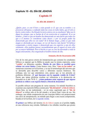 - 98 -
Capítulo 15 - EL DÍA DE JEHOVÁ
Capítulo 15
EL DÍA DE JEHOVÁ
¿Quién, pues, es este Cristo y cuán grande es él, que con su nombre y su
presencia sobrepasa y confunde todas las cosas en todos lados, que él solo es
fuerte contra todos y ha llenado la tierra entera con su enseñanza? Que nos lo
digan los griegos, que se burlan de él sin restricción ni vergüenza. Si es un
hombre, ¿cómo es que un hombre ha demostrado ser más fuerte que todos los
que a sí mismos se consideran como dioses, y por su propio poder ha
demostrado que ellos no son nada? Si le llaman mago, ¿cómo es que toda
magia es destruida por un mago, en vez de hacerse más fuerte? Si hubiese
conquistado a ciertos magos o demostrado que era superior a uno de ellos
solamente, ellos podrían pensar razonablemente que él superó al resto sólo
por su mayor habilidad. Pero el hecho es que su cruz ha derrotado a toda la
magia enteramente y ha conquistado el nombre mismo de ella.
Atanasio, On the Incarnation [48]
Uno de los más graves errores de interpretación que cometen los estudiantes
bíblicos es suponer que la Biblia no puede usar la misma expresión, como
"venida", en diferentes sentidos. Mucho de este libro se escribió para
refutar ese error básico. Como hemos visto, Dios "vino en las nubes" en
numerosas ocasiones en la Escritura, y se usa la terminología del universo que
se derrumba para describir varios y diferentes sucesos históricos. Sin
embargo, una vez que entendemos esto, parece que se nos presenta un
problema diferente: ¿Y qué hacemos con la segunda venida de Cristo?
Puesto que tantas profecías resultan ser referencias a la destrucción de
Jerusalén en el año 70 D. C., ¿cómo podemos estar seguros de que alguna
profecía se refiere a un regreso futuro y literal de Jesucristo?
Es posible enfocar esta pregunta de varias maneras. Un método fructífero es
examinar una expresión bíblica común para "día del juicio": el día de Jehová.
Ahora bien, no me malentienda - yo no estoy sugiriendo que el "día de
Jehová" se refiere sólo al fin del mundo y al juicio final. Lejos de eso. Sin
embargo, una sólida comprensión de este concepto bíblico nos proporcionará
una clave de interpretación, un método para llegar a una exacta comprensión,
basada en la Escritura, de la segunda venida.
El primer uso bíblico del término día de Jehová ocurre en el profeta Amós,
en una referencia muy extraña. Hablando a los rebeldes israelitas que pronto
 
