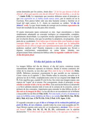 - 99 -
serían destruidos por los asirios, Amós dice: "¡Y de los que desean el día de
Jehová! ¿Para qué queréis este día de Jehová? Será de tinieblas, y no de luz
..." (Amós 5:18). Lo importante que nosotros debemos notar al principio es
que esta expresión no se había usado nunca antes, por lo menos no en la
Escritura. Pero parece haber sido una idea bastante común y familiar en el
Israel del siglo octavo A. C. Amós no cuestionó su validez: "el día de
Jehová" venía. Lo que Amós trataba de corregir era la errónea expectativa de
Israel del resultado de ese día para ellos mismos.
El punto interesante (para comenzar) es éste. Aquí encontramos a Amós
simplemente adoptando un concepto teológico ya comprendido, completo,
plenamente desarrollado. La expresión misma (aparentemente) no se originó
por revelación directa, sino que los profetas la adoptaron, sin preguntar, como
parte de su vocabulario. Esto indica que el término debe estar basado en algún
concepto bíblico que era tan bien conocido en Israel que la indiscutida
expresión día de Jehová surgió casi espontáneamente para describirlo. ¿Cómo
podemos explicar esto? Nuestra respuesta a esta pregunta nos llevará a
algunas conclusiones sorprendentes en varias áreas. Además, nos
proporcionará firme información bíblica sobre la segunda venida de Cristo -
el día del juicio final.
El día del juicio en Edén
La imagen bíblica del día de Jehová, el día del juicio, comienza (como
naturalmente debemos suponer) en Génesis. Desde el mismo comienzo del
relato de la creación, se nos dice que Dios creó la luz y la llamó día (Gén.
1:2-5). Debemos reconocer exactamente lo que sucedió en ese momento.
Como vimos en el capítulo 7, Dios flotaba sobre la creación, envuelto en la
gloriosa luz de la Nube, resplandeciente como la Luz original (ver Juan 1:4-
5). Esto significa que, cuando Él creó la luz, fue como una imagen-espejo, una
especie de "copia" de sí mismo. Por consiguiente, desde el principio, se nos
enseña a asociar el día y la luz con Dios. Esta asociación básica se desarrolló
y se llevó adelante durante todo el resto de la semana de la creación, como el
primero de dos conceptos importantes para entender la idea bíblica de día: el
día está en la imagen de Dios. La luz del día es un recordatorio de la brillante
e inaccesible luz de Dios (1 Tim. 6:16). Por esta razón, el sol y el amanecer se
usan en la Biblia como símbolos de Dios y su venida (Sal. 84:11; Isa. 30:26;
60:1; Mal. 4:2; Luc. 1:78-79; Efe. 5:14; 2 Ped. 1:19; Apoc. 1:16).
El segundo concepto es que el día es el tiempo de la evaluación judicial, por
parte de Dios, de sus criaturas, cuando todas las cosas sean juzgadas por Él.
Aquí Moisés registra siete actos de ver (evaluación) y declarar: Dios vio que
era bueno" (Gén. 1:4, 10, 12, 18, 21, 25), culminando con la séptima
declaración: "Y vio Dios todo lo que había hecho, y he aquí que era bueno en
 