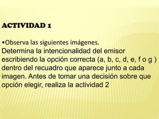 ACTIVIDAD 1
•Observa las siguientes imágenes.
Determina la intencionalidad del emisor
escribiendo la opción correcta (a, b, c, d, e, f o g )
dentro del recuadro que aparece junto a cada
imagen. Antes de tomar una decisión sobre que
opción elegir, realiza la actividad 2
 