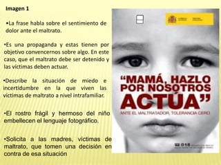 Imagen 1
•La frase habla sobre el sentimiento de
dolor ante el maltrato.
•Describe la situación de miedo e
incertidumbre en la que viven las
víctimas de maltrato a nivel intrafamiliar.
•Es una propaganda y estas tienen por
objetivo convencernos sobre algo. En este
caso, que el maltrato debe ser detenido y
las víctimas deben actuar.
•El rostro frágil y hermoso del niño
embellecen el lenguaje fotográfico.
•Solicita a las madres, víctimas de
maltrato, que tomen una decisión en
contra de esa situación
 
