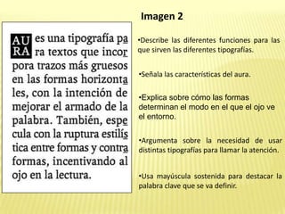Imagen 2
•Describe las diferentes funciones para las
que sirven las diferentes tipografías.
•Señala las características del aura.
•Explica sobre cómo las formas
determinan el modo en el que el ojo ve
el entorno.
•Argumenta sobre la necesidad de usar
distintas tipografías para llamar la atención.
•Usa mayúscula sostenida para destacar la
palabra clave que se va definir.
 