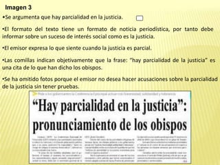Imagen 3
•Se argumenta que hay parcialidad en la justicia.
•El formato del texto tiene un formato de noticia periodística, por tanto debe
informar sobre un suceso de interés social como es la justicia.
•El emisor expresa lo que siente cuando la justicia es parcial.
•Las comillas indican objetivamente que la frase: “hay parcialidad de la justicia” es
una cita de lo que han dicho los obispos.
•Se ha omitido fotos porque el emisor no desea hacer acusaciones sobre la parcialidad
de la justicia sin tener pruebas.
 
