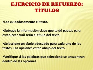 EJERCICIO DE REFUERZO:
TÍTULOS
•Lea cuidadosamente el texto.
•Subraye la información clave que te dé pautas para
establecer cuál sería el título del texto.
•Seleccione un título adecuado para cada uno de los
textos. Las opciones están abajo del texto.
•Verifique si las palabras que seleccionó se encuentran
dentro de las opciones.
 