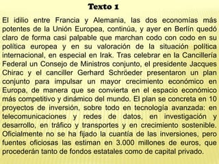 El idilio entre Francia y Alemania, las dos economías más
potentes de la Unión Europea, continúa, y ayer en Berlín quedó
claro de forma casi palpable que marchan codo con codo en su
política europea y en su valoración de la situación política
internacional, en especial en Irak. Tras celebrar en la Cancillería
Federal un Consejo de Ministros conjunto, el presidente Jacques
Chirac y el canciller Gerhard Schröeder presentaron un plan
conjunto para impulsar un mayor crecimiento económico en
Europa, de manera que se convierta en el espacio económico
más competitivo y dinámico del mundo. El plan se concreta en 10
proyectos de inversión, sobre todo en tecnología avanzada: en
telecomunicaciones y redes de datos, en investigación y
desarrollo, en tráfico y transportes y en crecimiento sostenible.
Oficialmente no se ha fijado la cuantía de las inversiones, pero
fuentes oficiosas las estiman en 3.000 millones de euros, que
procederán tanto de fondos estatales como de capital privado.
Texto 1
 