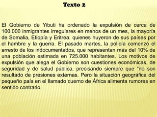 Texto 2
El Gobierno de Yibuti ha ordenado la expulsión de cerca de
100.000 inmigrantes irregulares en menos de un mes, la mayoría
de Somalia, Etiopía y Eritrea, quienes huyeron de sus países por
el hambre y la guerra. El pasado martes, la policía comenzó el
arresto de los indocumentados, que representan más del 10% de
una población estimada en 725.000 habitantes. Los motivos de
expulsión que alega el Gobierno son cuestiones económicas, de
seguridad y de salud pública, precisando siempre que "no son
resultado de presiones externas. Pero la situación geográfica del
pequeño país en el llamado cuerno de África alimenta rumores en
sentido contrario.
 