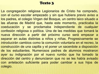 Texto 3
La congregación religiosa Legionarios de Cristo ha comprado,
con el curso escolar empezado y sin que hubiera previo aviso a
los padres, el colegio Virgen del Bosque, un centro laico situado a
las afueras de Madrid que, hasta este momento, practicaba la
coeducación y se proclamaba independiente de cualquier
confesión religiosa o política. Una de las medidas que tomará la
nueva dirección a partir del próximo curso será empezar a
separar en aulas distintas a niños y niñas. Progresivamente se
introducirán cambios como la comunión voluntaria en el recreo, la
construcción de una capilla y el poner un sacerdote a disposición
de los estudiantes. Numerosos padres de alumnos mostraron
ayer su indignación por el nuevo rumbo que ha tomado la
dirección del centro y denunciaron que no se les había avisado
con antelación suficiente para poder cambiar a sus hijos de
colegio.
 