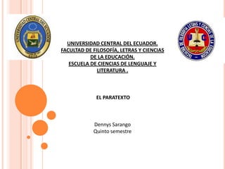 UNIVERSIDAD CENTRAL DEL ECUADOR.
FACULTAD DE FILOSOFÍA, LETRAS Y CIENCIAS
           DE LA EDUCACIÓN.
   ESCUELA DE CIENCIAS DE LENGUAJE Y
              LITERATURA .



             EL PARATEXTO



            Dennys Sarango
            Quinto semestre
 