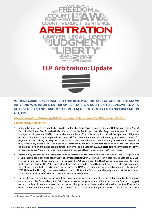 ELP Arbitration Update
© Economic Laws Practice 2022
SUPREME COURT: ONCE STAMP DUTY HAS BEEN PAID, THE ISSUE OF WHETHER THE STAMP
DUTY PAID WAS INSUFFICIENT OR APPROPRIATE IS A QUESTION TO BE ANSWERED AT A
LATER STAGE AND NOT UNDER SECTION 11(6) OF THE ARBITRATION AND CONCILIATION
ACT, 1996
Intercontinental Hotels Group (India) Private Limited & Anr. v. Waterline Hotels Private Limited1
BACKGROUND OF DISPUTES
▪ Intercontinental Hotels Group (India) Private Limited (Petitioner No.1), Intercontinental Hotels Group (Asia-Pacific)
Pvt Ltd. (Petitioner No. 2) (collectively referred to as the Petitioners) and the Respondent entered into a Hotel
Management Agreement (HMA) to run and operate a hotel. The HMA inter alia provided the rights and obligations
of the parties for a ten-year period and provided for subsequent renewals. Additionally, the HMA provided for
payments to be made by the Respondent to the Petitioners towards various fees including ‘investment management
fee’, ‘technology service fee’. The Petitioners contended that the Respondent failed to fulfil the said payment
obligations. Further, the Respondent addressed an email dated October 12, 2018 (Notice) and terminated the HMA.
In response to the Notice, the Petitioners stated that unilateral termination of the HMA was invalid.
▪ Aggrieved by the Notice, the Petitioners invoked section 9 of the Arbitration and Conciliation Act, 1996 (Act) and
sought interim relief before the High Court of Karnataka (High Court). By an ad-interim order dated October 23, 2018,
the High Court directed the Respondent not to evict the Petitioners from the Hotel without due process of law until
further orders (Order). The Petitioners alleged that the Respondent failed to comply with the Order. Subsequently,
the Petitioners invoked the arbitration clause under the HMA and issued a notice of arbitration dated January 21,
2019 (Arbitration Notice). In response to the Arbitration Notice, the Respondent allegedly stated that the Arbitration
Notice was not a notice of arbitration and did not merit a response.
▪ The arbitration clause inter alia provided the procedure for constitution of the tribunal. Pursuant to the response
received from the Respondent, the Petitioners requested Singapore International Arbitration Centre to suggest
names of sole arbitrators or invoke the mechanism of appointing a three-member tribunal, as per the HMA, in the
event the Respondent did not agree to the name of a sole arbitrator. Although SIAC issued a notice dated February
1
Judgement dated 25 January 2022 in Arbitration Petition (Civil) No. 12 of 2019
ELP Arbitration: Update
 