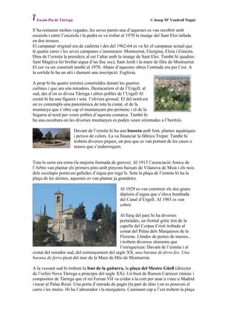 Escola Pia de Tàrrega                                           © Josep Mª Vendrell Nogué

S’ha restaurat moltes vegades, les seves parets una d’aquestes es van recobrir amb
escaiola i entre l’escaiola i la pedra es va trobar al 1970 la imatge del Sant Eloi tallada
en dos trossos.
El campanar original era de cadireta i des del 1962-64 es va fer el campanar actual que
té quatre cares i les seves campanes s’anomenen: Montserrat, Giorgina, Eloia i Ginesta.
Dins de l’ermita la presideix al est l’altar amb la imatge de Sant Eloi. També hi quadres:
Sant Magí(va fer brollar aigua d’un lloc sec), Sant Jordi i la mare de Déu de Montserrat.
El cor va ser construït també al 1970. Abans d’aquestes obres l’entrada era per l’est. A
la sortida hi ha un atri i damunt una inscripció: Església.

A prop hi ha quatre torretes construïdes durant les guerres
carlines i que ara són miradors. Destacaríem el de l’Urgell, al
sud, des d’on es divisa Tàrrega i altres pobles de l’Urgell Al
costat hi ha una figuera i sota l’olivera grossal. El del nord-est
on es contempla una panoràmica de tota la ciutat, el de la
muntanya que s’obre cap el muntanyam pre-pirinenc i el de la
Segarra al nord per veure pobles d’aquesta comarca. També hi
ha una escultura on les diverses muntanyes es poden veure orientades a l’horitzó.

                          Davant de l’ermita hi ha una basseta amb font, plantes aquàtiques
                          i peixos de colors. La va financiar la fàbrica Trepat. També hi
                          trobem diverses piques, un pou que es van portant de les cases o
                          masos que s’enderroquen.


Tota la serra era erma (la majoria formada de graves). Al 1913 l’associació Amics de
l’Arbre van plantar els primers pins amb pinyons baixats de Vilanova de Meià i els nois
dels escolapis portaven galledes d’aigua per rega’ls. Sota la plaça de l’ermita hi ha la
plaça de les alzines, aquestes es van plantar ja grandetes.

                                                  Al 1929 es van construir els dos grans
                                                  dipòsits d’aigua que s’eleva bombada
                                                  del Canal d’Urgell. Al 1983 es van
                                                  cobrir.

                                              Al llarg del parc hi ha diverses
                                              portalades, un frontal gòtic tret de la
                                              capella del Corpus Cristi trobada al
                                              costat del Palau dels Marquesos de la
                                              Floresta. Llindes de portes de masies...
                                              i trobem diversos elements que
                                              l’enriqueixen: Davant de l’ermita i al
costat del mirador sud, del començament del segle XX, una barana de ferro fos. Una
barana de ferro picat del mur de la Mare de Déu de Montserrat.

A la vessant sud hi trobem la font de la guitarra, la plaça del Mestre Güell (director
de l’orfeó Nova Tàrrega a principis del segle XX). Un bust de Ramon Carnicer (músic i
compositor de Tàrrega que el rei Ferran VII va cridar a la cort per anar a viure a Madrid
i tocar al Palau Reial. Una porta d’entrada de pagès (la part de dins ) on es posaven el
carro i les mules. Hi ha l’abeurador i la menjadora. Caminant cap a l’est trobem la plaça
 