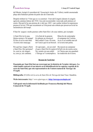 Escola Pia de Tàrrega                                             © Josep Mª Vendrell Nogué

del Mestre Amigó (1r president de l’Associació Amics de l’Arbre), també anomenada
plaça dels lledoners portats de petits des de Claravalls.

Després trobem la 1ª font que es va construir : Font del Congrés (durant el congrés
agrícola catalano-balear del 1910. Ara està reconstruïda i renovada amb pintures al
sostre. Davant hi ha una premsa de vi del any 1852 i per acabar trobem la majestuosa
premsa d’oli de 1794 que recentment se li ha posat una coberta per preservar-la de les
inclemències del temps.

S’han fet auques i molts poemes sobre Sant Eloi i els seus indrets, per exemple:

A Sant Eloi tot és pau.       A la font de la granota          Dóna bo de contemplar
Quina serenor s’hi amaga!     hi salmeja un rossinyol.         el campanar de l’ermita.
Si fins el cel és més blau    Bell saltarí! Com s’hi nota      Ja ni el cel sembla tant alt
i la terra més manyaga        tot l’encís que té un bressol.   ni la terra tant petita.

Per què has vingut a florir   Al capvespre... era un estel Ha nascut un campanar
a Sant Eloi, flor germana?    el que a Sant Eloi hi espiava?al bell cim de nostra serra;
Jo, com tu, sóc targarí,      No, només era una anhel       és l’hereu que ens guardarà
tu, com jo, sóc catalana.     i Tàrrega se’l contemplava. les tradicions de la terra.


                                  Resum de l’activitat

Passejada per Sant Eloi fent un recorregut per la història de l’ermita i del parc. La
visita també centrarà el seu interès en la identificació de les espècies vegetals de la
serra de Sant Eloi, que són representatives de l’entorn natural de Tàrrega i de
l’Urgell.

Bibliografia: El Llibre de la serra de Sant Eloi de Tàrrega de Joan Tous i Sanabria.

Webs interessants: http:// www.ajtarrega.es ; http://tarrega.escolapia.cat/

Vull agrair tota la informació facilitada per Francesca Bardají del Museu
Comarcal de l’Urgell.
 