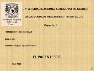 UNIVERSIDAD NACIONAL AUTONOMA DE MEXICO
COLEGIO DE CIENCIAS Y HUMANIDADES – PLANTEL VALLEJO

Derecho II
Profesor: Silva Tonche David
Grupo: 603
Alumno: Vázquez Aparicio Daniel

EL PARENTESCO
Abril 2010

 