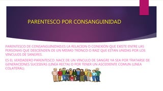 PARENTESCO POR CONSANGUINIDAD
PARENTESCO DE CONSANGUINIDAD,ES LA RELACION O CONEXIÓN QUE EXISTE ENTRE LAS
PERSONAS QUE DESCIENDEN DE UN MISMO TRONCO O RAIZ QUE ESTAN UNIDAS POR LOS
VINCULOS DE SANGRES.
ES EL VERDADERO PARENTESCO .NACE DE UN VINCULO DE SANGRE YA SEA POR TRATARSE DE
GENERACIONES SUCESIVAS (LINEA RECTA) O POR TENER UN ASCEDIENTE COMUN (LINEA
COLATERAL).
 