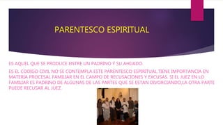 PARENTESCO ESPIRITUAL
ES AQUEL QUE SE PRODUCE ENTRE UN PADRINO Y SU AHIJADO.
ES EL CODIGO CIVIL NO SE CONTEMPLA ESTE PARENTESCO ESPIRITUAL.TIENE IMPORTANCIA EN
MATERIA PROCESAL FAMILIAR EN EL CAMPO DE RECUSACIONES Y EXCUSAS. SI EL JUEZ EN LO
FAMILIAR ES PADRINO DE ALGUNAS DE LAS PARTES QUE SE ESTAN DIVORCIANDO,LA OTRA PARTE
PUEDE RECUSAR AL JUEZ.
 