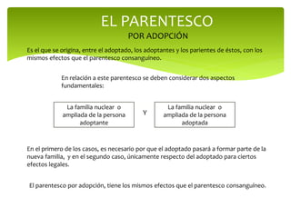 EL PARENTESCO
POR ADOPCIÓN
Es el que se origina, entre el adoptado, los adoptantes y los parientes de éstos, con los
mismos efectos que el parentesco consanguíneo.
En relación a este parentesco se deben considerar dos aspectos
fundamentales:
La familia nuclear o
ampliada de la persona
adoptante
Y
La familia nuclear o
ampliada de la persona
adoptada
En el primero de los casos, es necesario por que el adoptado pasará a formar parte de la
nueva familia, y en el segundo caso, únicamente respecto del adoptado para ciertos
efectos legales.
El parentesco por adopción, tiene los mismos efectos que el parentesco consanguíneo.
 