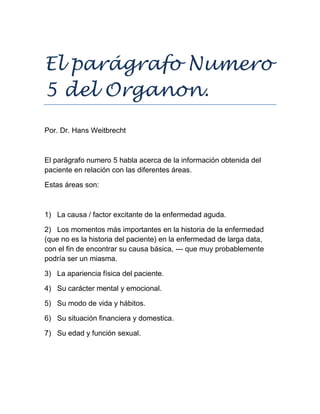 El parágrafo Numero
5 del Organon.
Por. Dr. Hans Weitbrecht
El parágrafo numero 5 habla acerca de la información obtenida del
paciente en relación con las diferentes áreas.
Estas áreas son:
1) La causa / factor excitante de la enfermedad aguda.
2) Los momentos más importantes en la historia de la enfermedad
(que no es la historia del paciente) en la enfermedad de larga data,
con el fin de encontrar su causa básica, --- que muy probablemente
podría ser un miasma.
3) La apariencia física del paciente.
4) Su carácter mental y emocional.
5) Su modo de vida y hábitos.
6) Su situación financiera y domestica.
7) Su edad y función sexual.
 