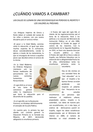 ¿CUÁNDO VAMOS A CAMBIAR?
LAS CALLES SE LLENAN DE UNA SOCIEDADQUEHA PERDIDO EL RESPETO Y
LOS VALORES AL PRÓJIMO.
-Los Antiguos Imperios de Grecia y
Roma daban al cuidado del cuerpo de
los niños y jóvenes, con una severa
disciplina para el servicio militar.
-Al pasar a la Edad Media, veremos
cómo la educación, al igual que otros
muchos aspectos de la civilización,
decae considerablemente, siendo la
Iglesia, a través de los monasterios, la
que se encargaría de instruir a aquellos
pocos que decidían entrar al servicio de
la misma.
-En la Edad Moderna,
las Órdenes Religiosas
intentaron unir las
formas medievales del
pensamiento con las
nuevas corrientes
humanistas del
Renacimiento
-El siglo XVIII es el inicio
de una toma de
conciencia general
sobre la importancia
que tenía la educación para el
desarrollo de los pueblos.
-En el siglo XIX, con la Revolución
Francesa, se introdujo definitivamente
el concepto de Escuela Pública.
-En nuestro país, la primera ley que
aborda con carácter general la
Educación Primaria es la llamada Ley
Moyano, de 1857, declarando
obligatoria la enseñanza primaria.
- A finales del siglo del siglo XIX, el
interés de los regeneracionistas por el
tema de la educación, llevó a los
políticos a la creación del Ministerio de
Instrucción Pública en el año 1900,
encargándose el Estado de pagar el
salario de los maestros. Con la
proclamación de la Segunda República,
en 1931, se hace una apuesta clara por
la escuela pública y laica.
A finales del siglo XX se lleva a cabo en
España una Reforma Educativa con la
extensión de la obligatoriedad hasta los
16 años, reformándose tanto las
enseñanzas primarias como la
secundaria.
Hoy en día vivimos en
una sociedad llena de
“mal educados” en la
que el respeto y las
buenas formas se están
perdiendo con
respecto al prójimo.
Con frecuencia no es
de extrañar
encontrarnos con personas que
maltratan el mobiliario urbano,
propiedades ajenas, respeto a la
autoridad… Los datos de nuestro país
son escalofriantes, sin ir más lejos, el
análisis de delincuencia juvenil en
España, según los datos estadísticos
proporcionados por el Ministerio del
Interior en 2009, el número de
detenidos se situó alrededor de
 