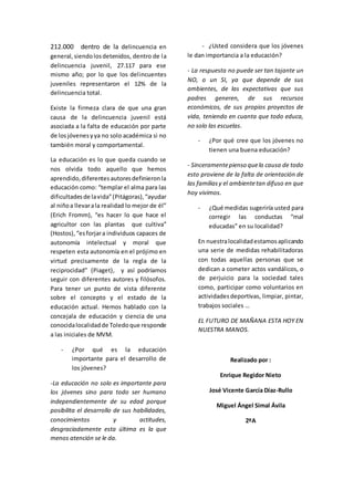 212.000 dentro de la delincuencia en
general,siendolosdetenidos, dentro de la
delincuencia juvenil, 27.117 para ese
mismo año; por lo que los delincuentes
juveniles representaron el 12% de la
delincuencia total.
Existe la firmeza clara de que una gran
causa de la delincuencia juvenil está
asociada a la falta de educación por parte
de losjóvenesyya no solo académica si no
también moral y comportamental.
La educación es lo que queda cuando se
nos olvida todo aquello que hemos
aprendido,diferentesautoresdefinieronla
educación como: “templar el alma para las
dificultadesde lavida”(Pitágoras),“ayudar
al niñoa llevarala realidad lo mejor de él”
(Erich Fromm), “es hacer lo que hace el
agricultor con las plantas que cultiva”
(Hostos),“esforjara individuos capaces de
autonomía intelectual y moral que
respeten esta autonomía en el prójimo en
virtud precisamente de la regla de la
reciprocidad” (Piaget), y así podríamos
seguir con diferentes autores y filósofos.
Para tener un punto de vista diferente
sobre el concepto y el estado de la
educación actual. Hemos hablado con la
concejala de educación y ciencia de una
conocidalocalidadde Toledoque responde
a las iniciales de MVM.
- ¿Por qué es la educación
importante para el desarrollo de
los jóvenes?
-La educación no solo es importante para
los jóvenes sino para todo ser humano
independientemente de su edad porque
posibilita el desarrollo de sus habilidades,
conocimientos y actitudes,
desgraciadamente esta última es la que
menos atención se le da.
- ¿Usted considera que los jóvenes
le dan importancia a la educación?
- La respuesta no puede ser tan tajante un
NO, o un SI, ya que depende de sus
ambientes, de las expectativas que sus
padres generen, de sus recursos
económicos, de sus propios proyectos de
vida, teniendo en cuanta que todo educa,
no solo las escuelas.
- ¿Por qué cree que los jóvenes no
tienen una buena educación?
- Sinceramentepienso quela causa de todo
esto proviene de la falta de orientación de
las familiasy el ambientetan difuso en que
hoy vivimos.
- ¿Qué medidas sugeriría usted para
corregir las conductas “mal
educadas” en su localidad?
En nuestralocalidadestamosaplicando
una serie de medidas rehabilitadoras
con todas aquellas personas que se
dedican a cometer actos vandálicos, o
de perjuicio para la sociedad tales
como, participar como voluntarios en
actividadesdeportivas, limpiar, pintar,
trabajos sociales …
EL FUTURO DE MAÑANA ESTA HOY EN
NUESTRA MANOS.
Realizado por :
Enrique Regidor Nieto
José Vicente García Díaz-Rullo
Miguel Ángel Simal Ávila
2ºA
 