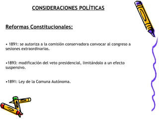 CONSIDERACIONES POLÍTICAS Reformas Constitucionales: 1891: se autoriza a la comisión conservadora convocar al congreso a sesiones extraordinarias. 1893: modificación del veto presidencial, limitándolo a un efecto suspensivo. 1891: Ley de la Comuna Autónoma. 