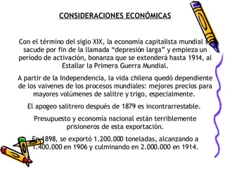CONSIDERACIONES ECONÓMICAS Con el término del siglo XIX, la economía capitalista mundial se sacude por fin de la llamada “depresión larga” y empieza un período de activación, bonanza que se extenderá hasta 1914, al Estallar la Primera Guerra Mundial. A partir de la Independencia, la vida chilena quedó dependiente de los vaivenes de los procesos mundiales: mejores precios para mayores volúmenes de salitre y trigo, especialmente.  El apogeo salitrero después de 1879 es incontrarrestable.  Presupuesto y economía nacional están terriblemente prisioneros de esta exportación. En 1898, se exportó 1.200.000 toneladas, alcanzando a 1.400.000 en 1906 y culminando en 2.000.000 en 1914. 